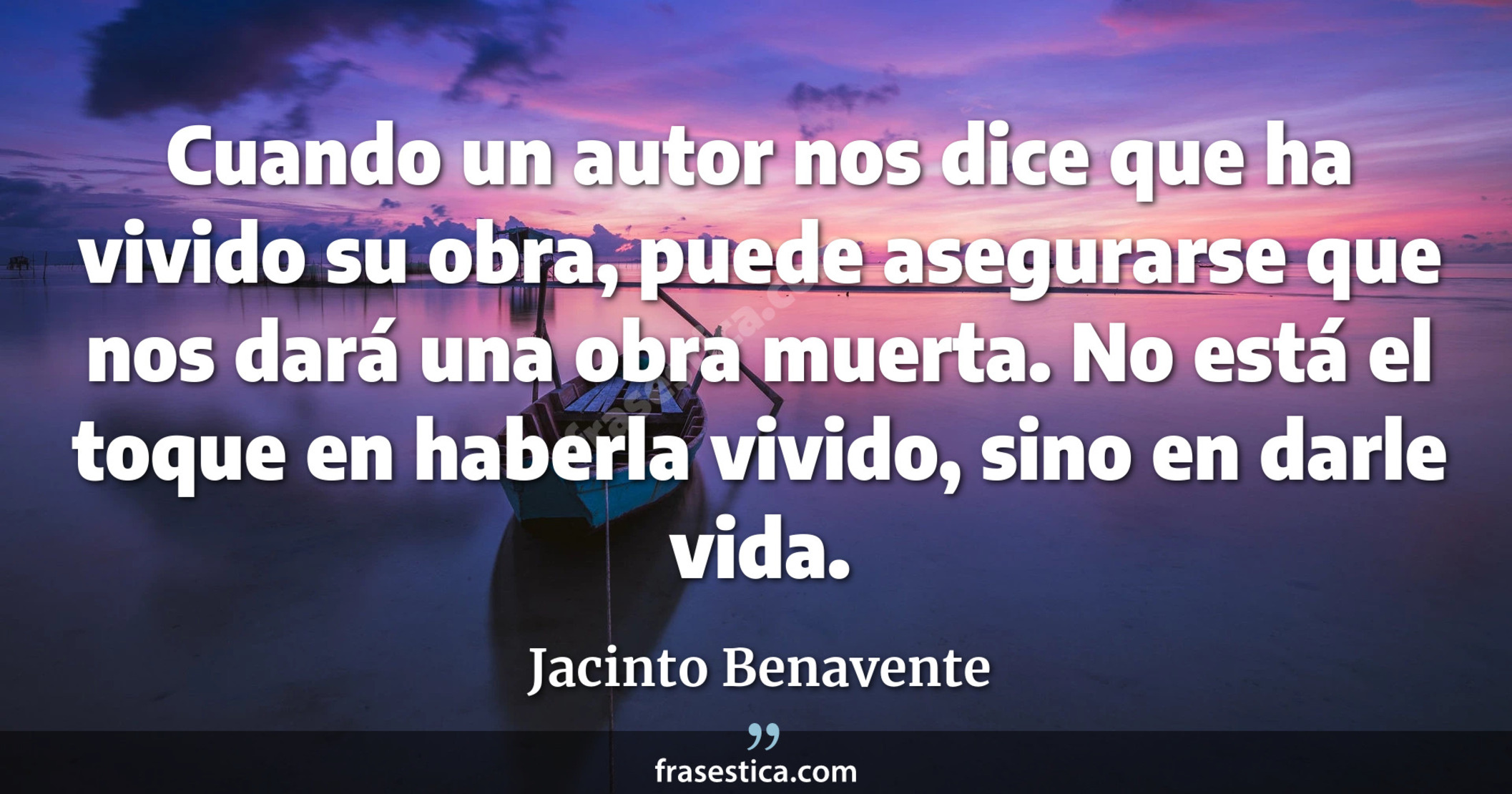 Cuando un autor nos dice que ha vivido su obra, puede asegurarse que nos dará una obra muerta. No está el toque en haberla vivido, sino en darle vida. - Jacinto Benavente