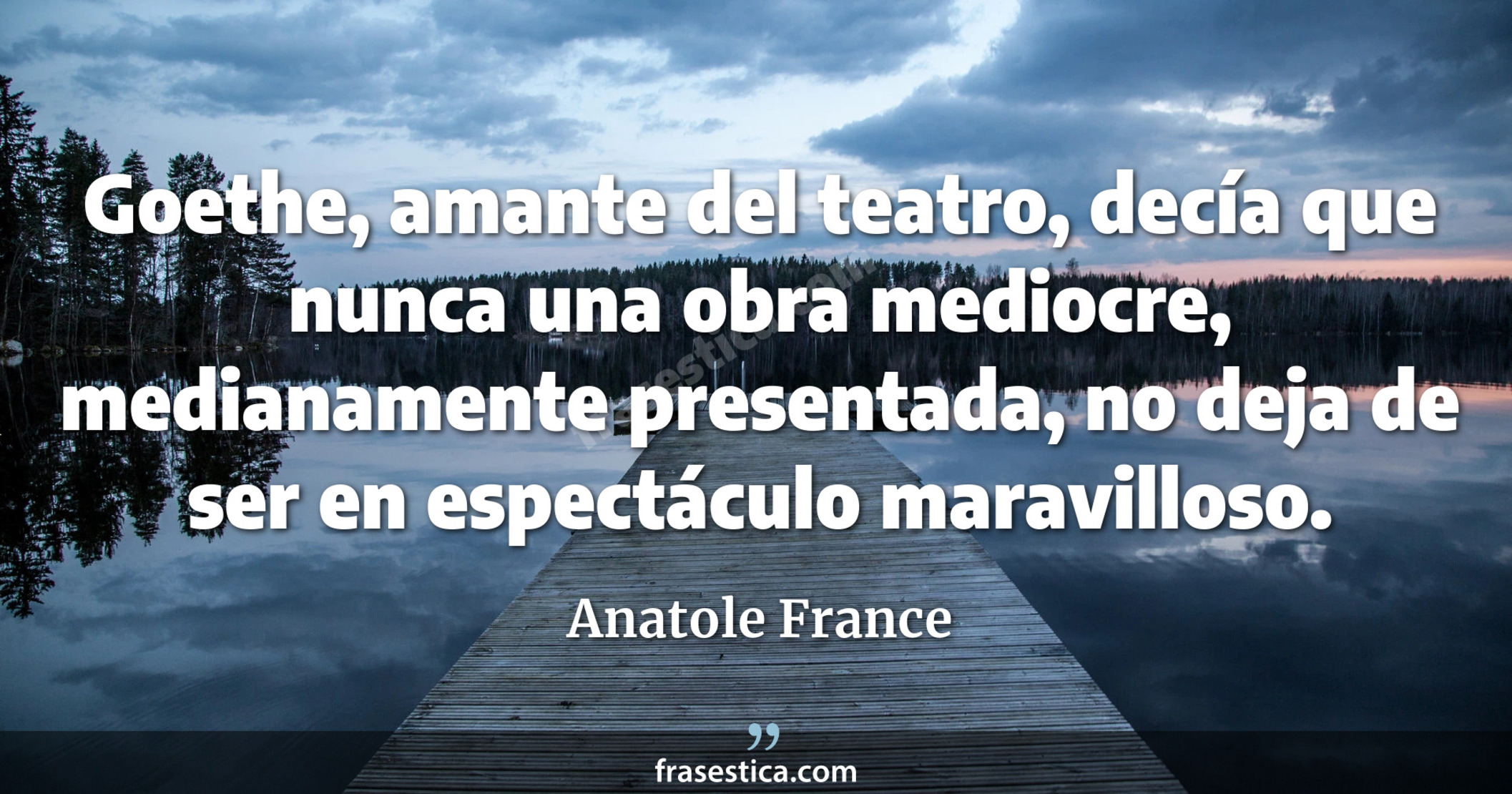 Goethe, amante del teatro, decía que nunca una obra mediocre, medianamente presentada, no deja de ser en espectáculo maravilloso. - Anatole France