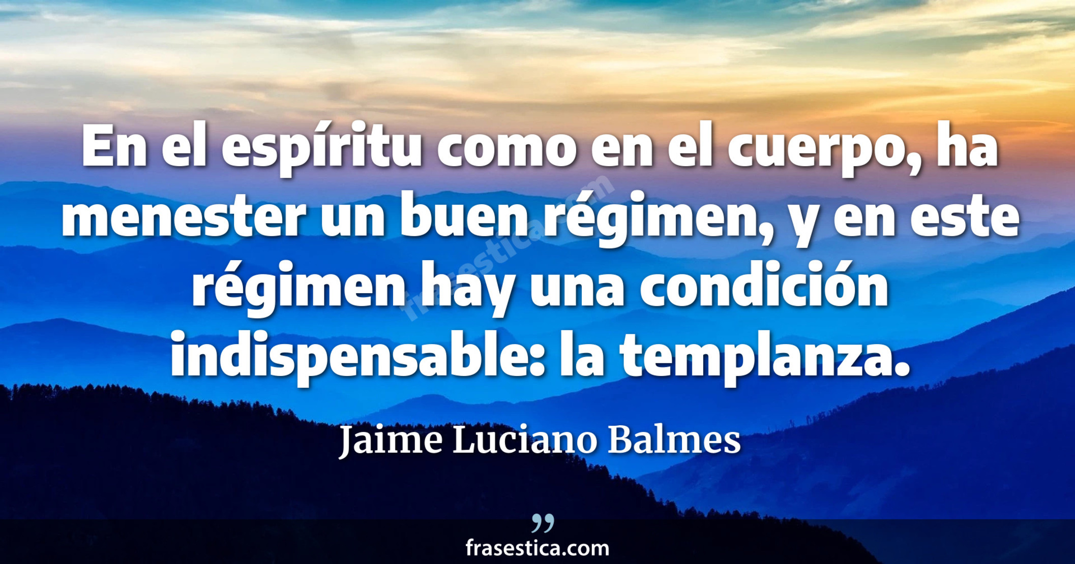 En el espíritu como en el cuerpo, ha menester un buen régimen, y en este régimen hay una condición indispensable: la templanza. - Jaime Luciano Balmes