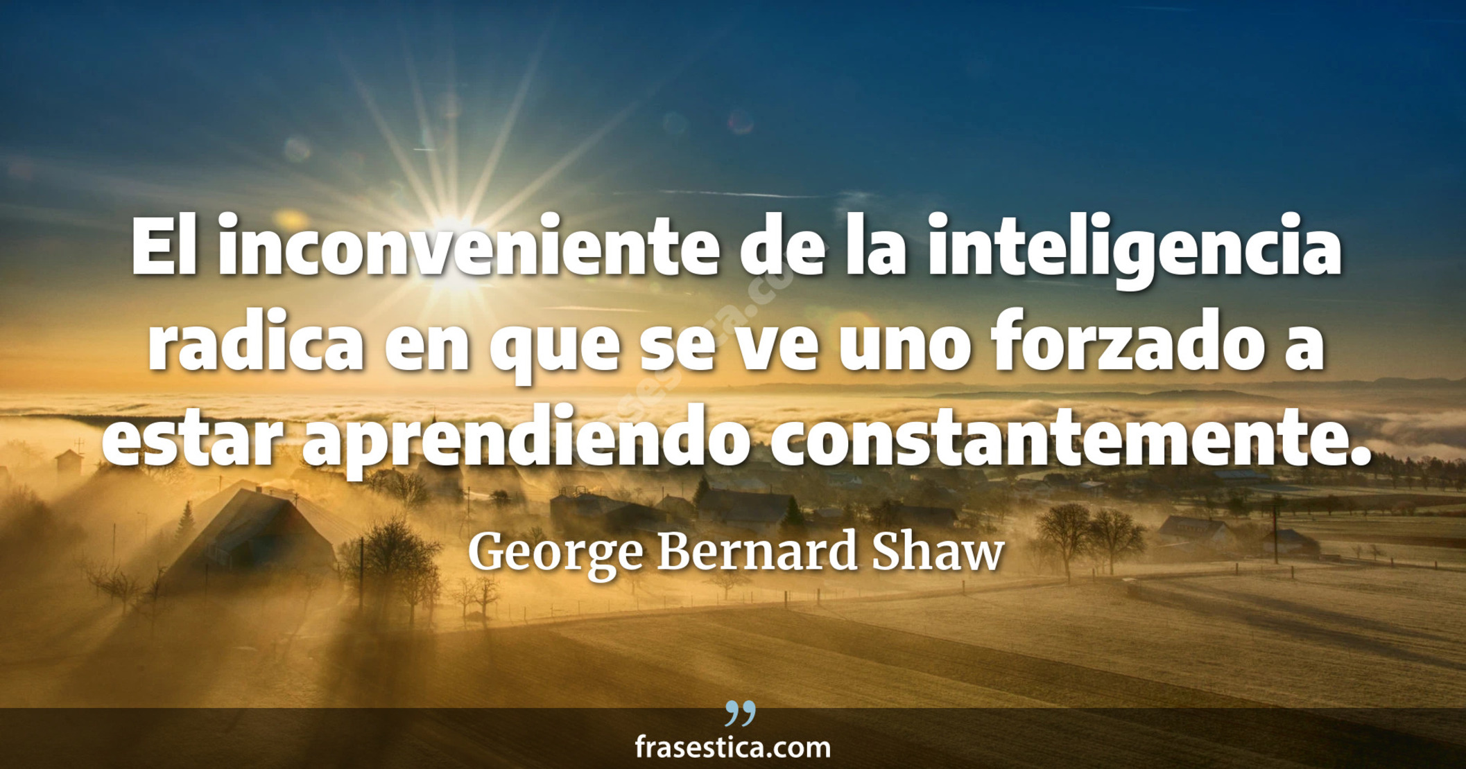 El inconveniente de la inteligencia radica en que se ve uno forzado a estar aprendiendo constantemente. - George Bernard Shaw