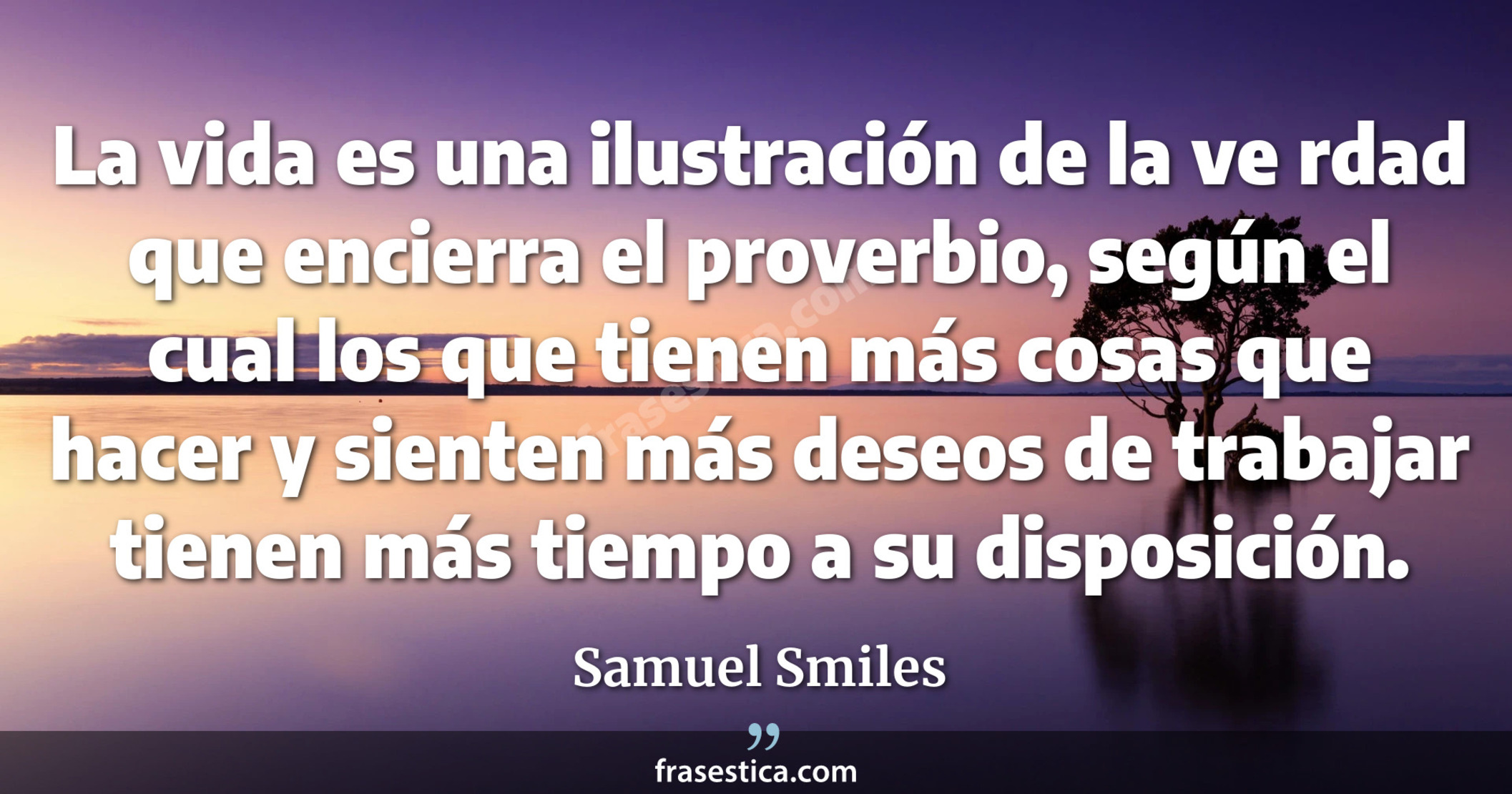 La vida es una ilustración de la ve rdad que encierra el proverbio, según el cual los que tienen más cosas que hacer y sienten más deseos de trabajar tienen más tiempo a su disposición. - Samuel Smiles
