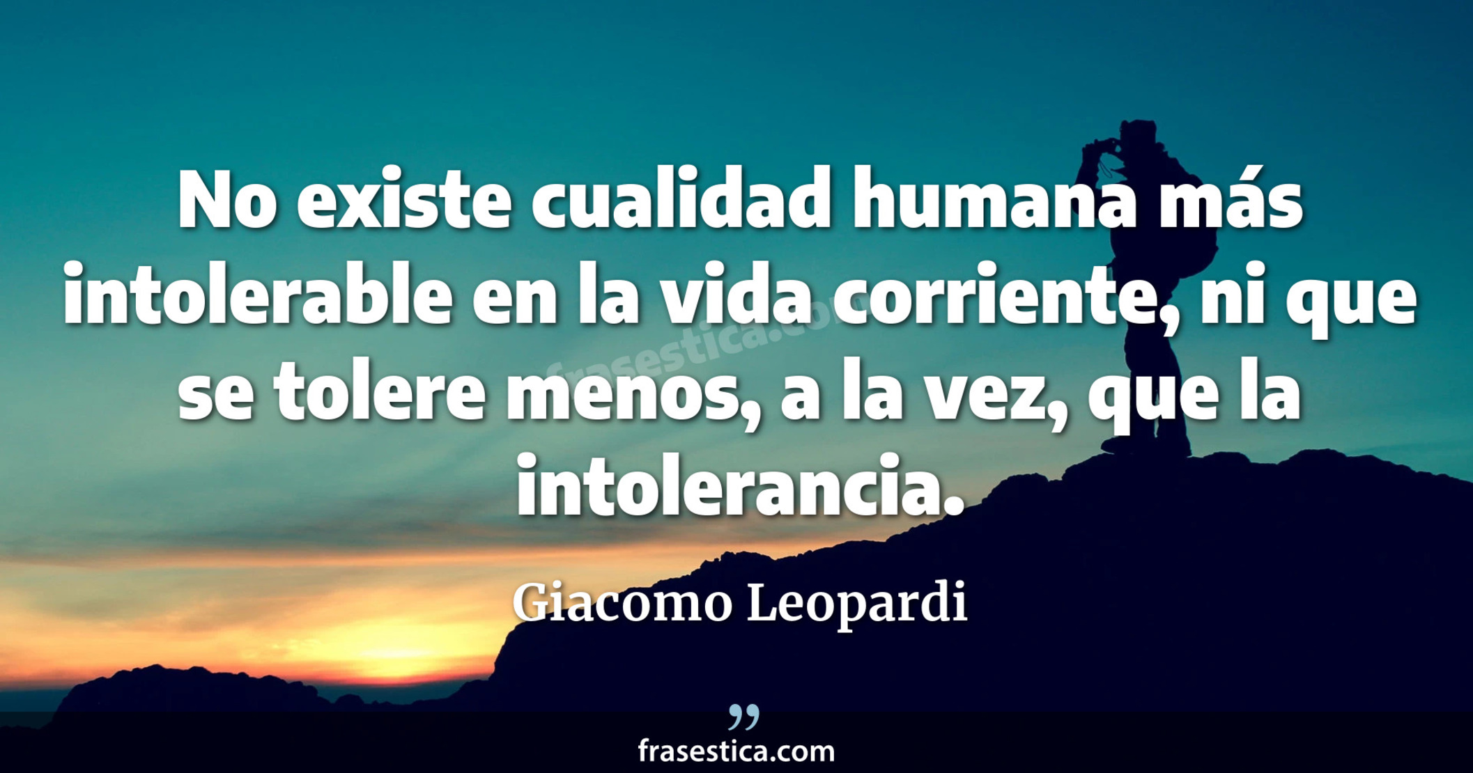No existe cualidad humana más intolerable en la vida corriente,  ni que se tolere menos, a la vez, que la intolerancia. - Giacomo Leopardi