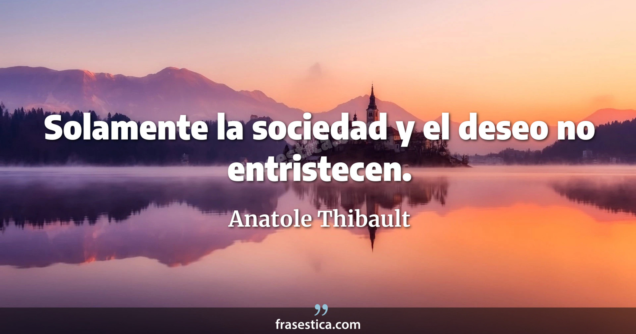Solamente la sociedad y el deseo no entristecen.  - Anatole Thibault