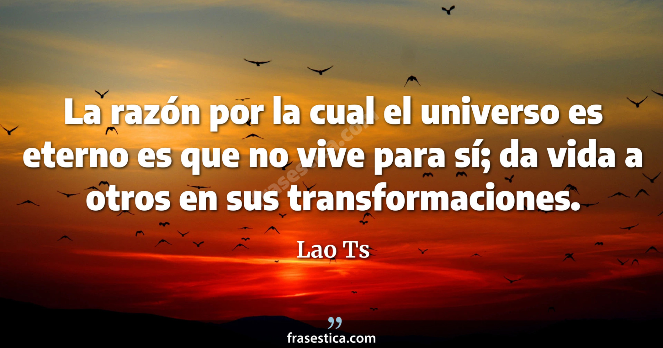 La razón por la cual el universo es eterno es que no vive para sí; da vida a otros en sus transformaciones. - Lao Ts