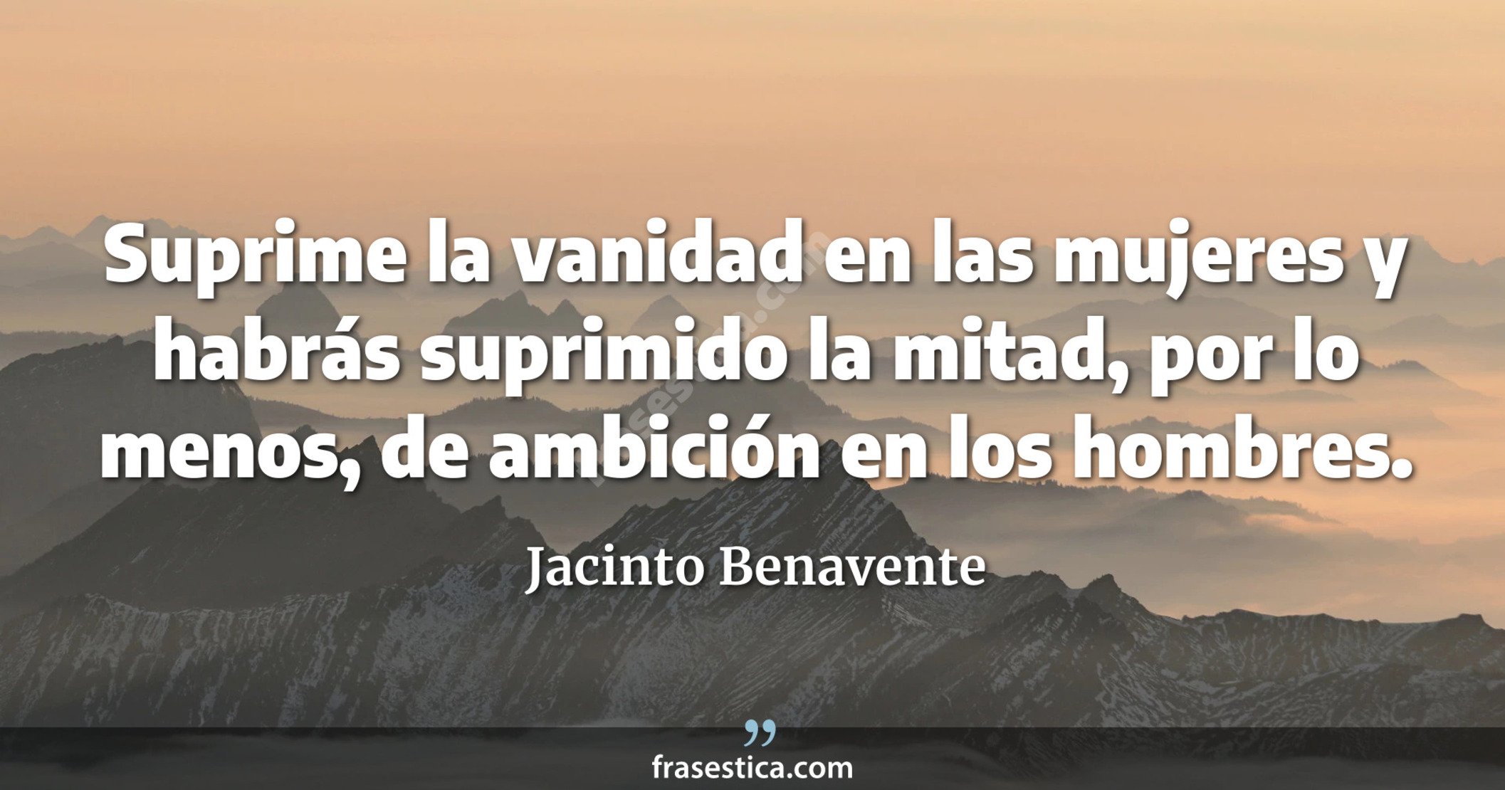 Suprime la vanidad en las mujeres y habrás suprimido la mitad, por lo menos, de ambición en los hombres. - Jacinto Benavente