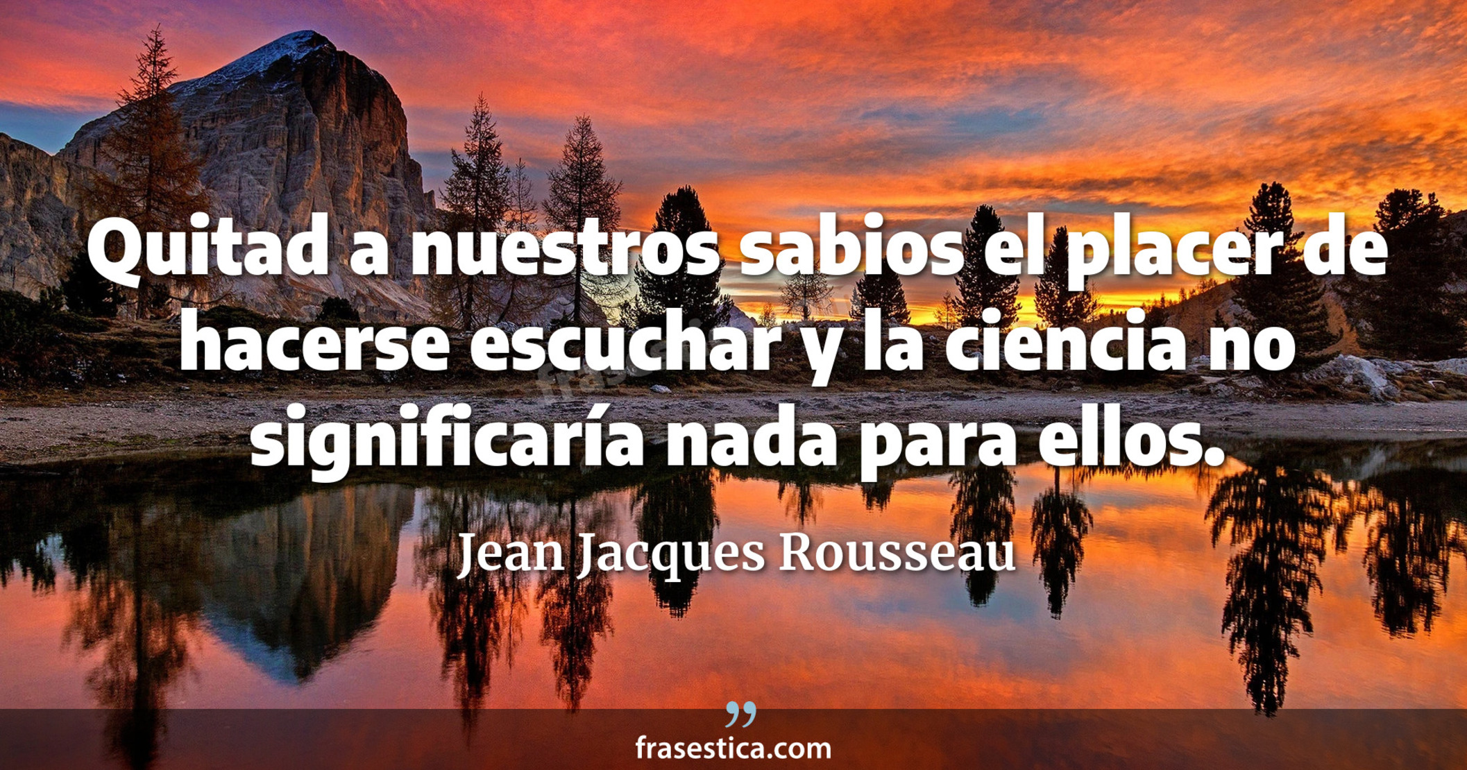 Quitad a nuestros sabios el placer de hacerse escuchar y la ciencia no significaría nada para ellos. - Jean Jacques Rousseau