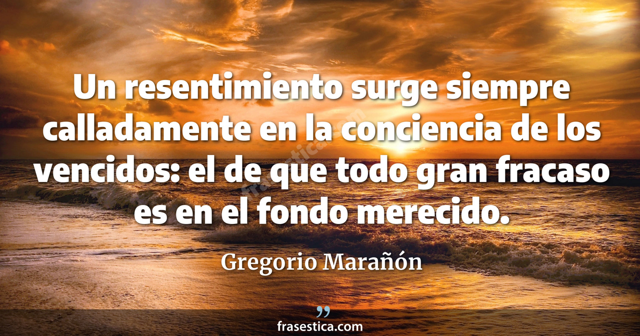 Un resentimiento surge siempre calladamente en la conciencia de los vencidos: el de que todo gran fracaso es en el fondo merecido. - Gregorio Marañón