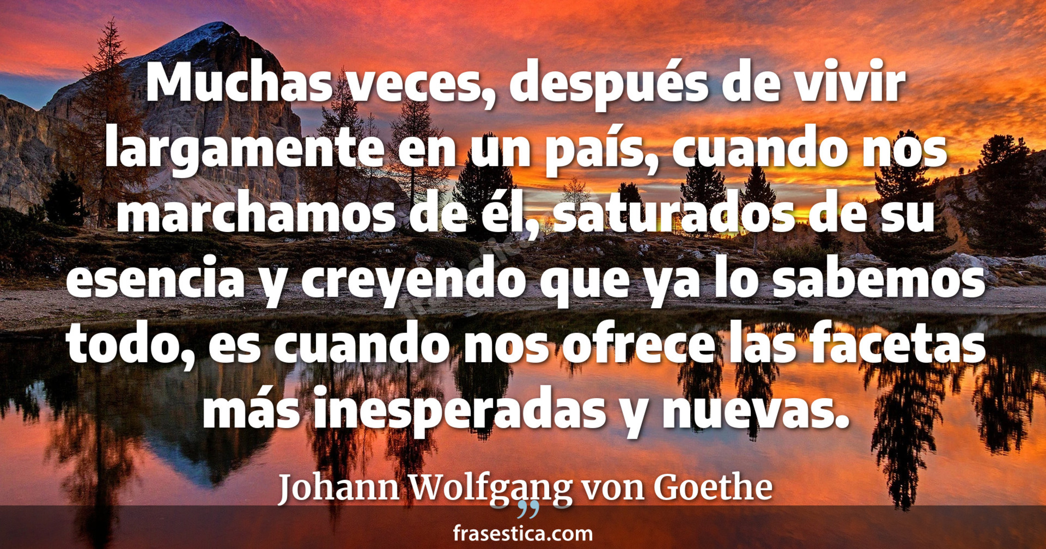 Muchas veces, después de vivir largamente en un país, cuando nos marchamos de él, saturados de su esencia y creyendo que ya lo sabemos todo, es cuando nos ofrece las facetas más inesperadas y nuevas. - Johann Wolfgang von Goethe