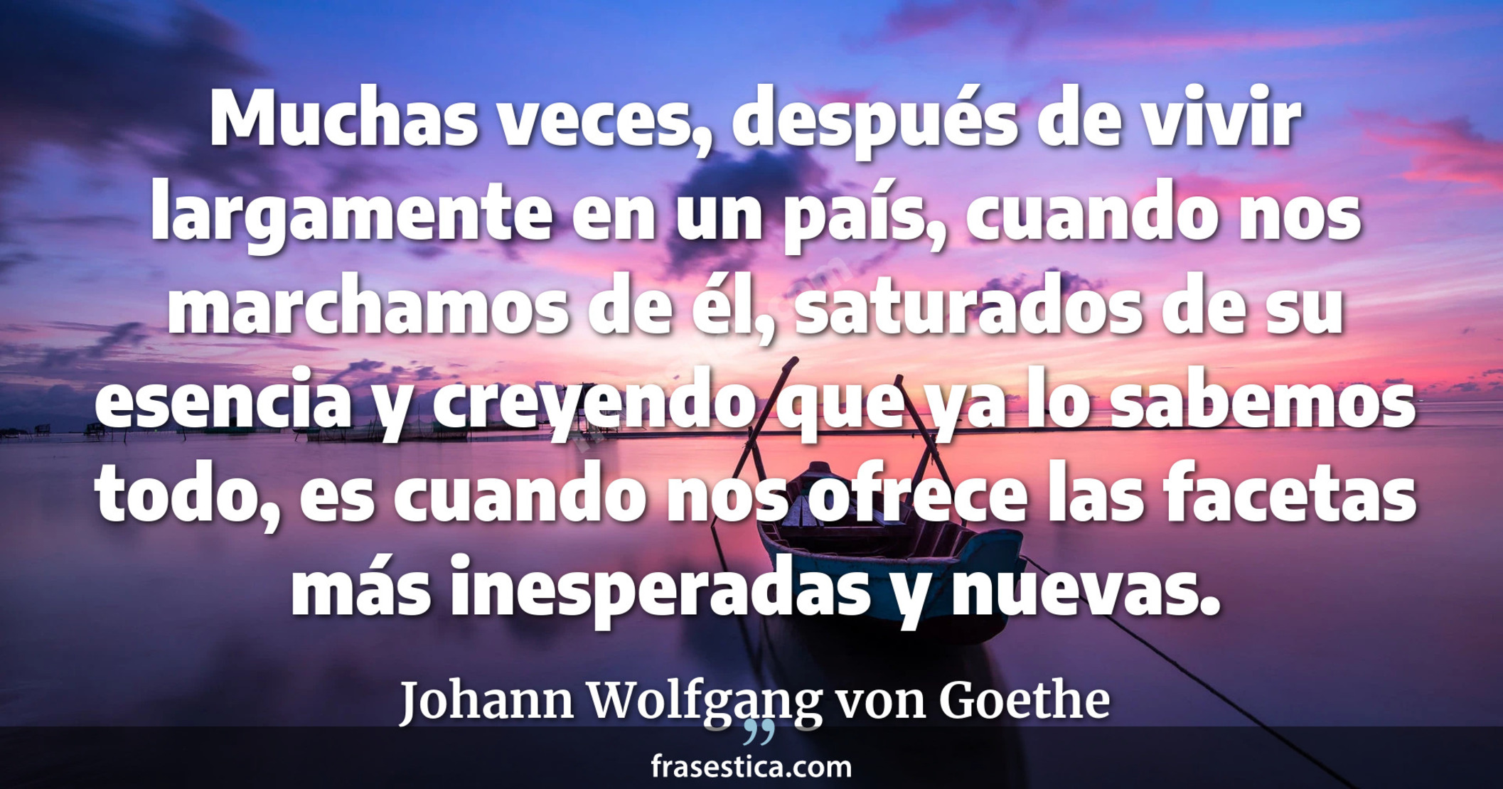Muchas veces, después de vivir largamente en un país, cuando nos marchamos de él, saturados de su esencia y creyendo que ya lo sabemos todo, es cuando nos ofrece las facetas más inesperadas y nuevas. - Johann Wolfgang von Goethe