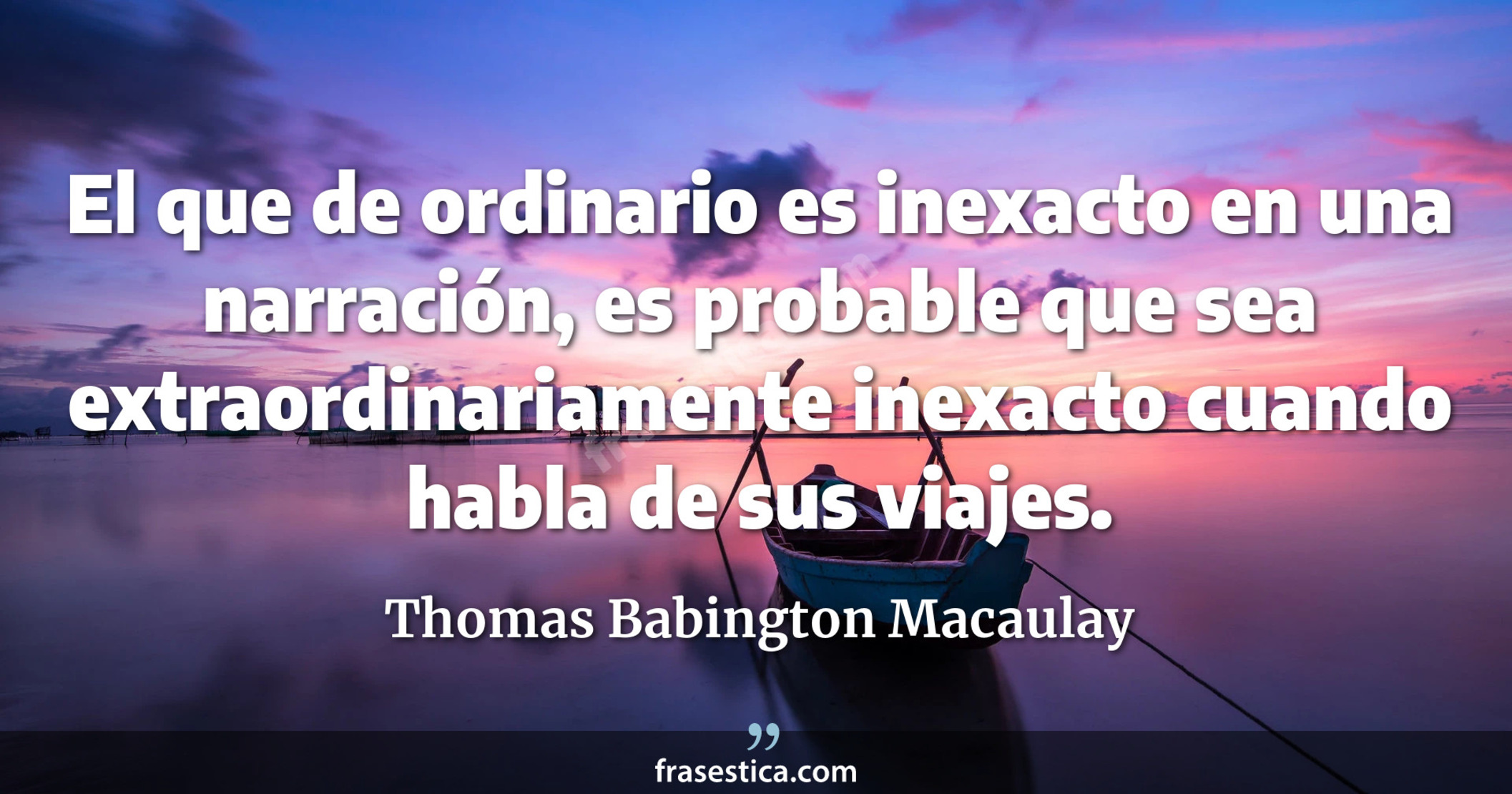 El que de ordinario es inexacto en una narración, es probable que sea extraordinariamente inexacto cuando habla de sus viajes. - Thomas Babington Macaulay