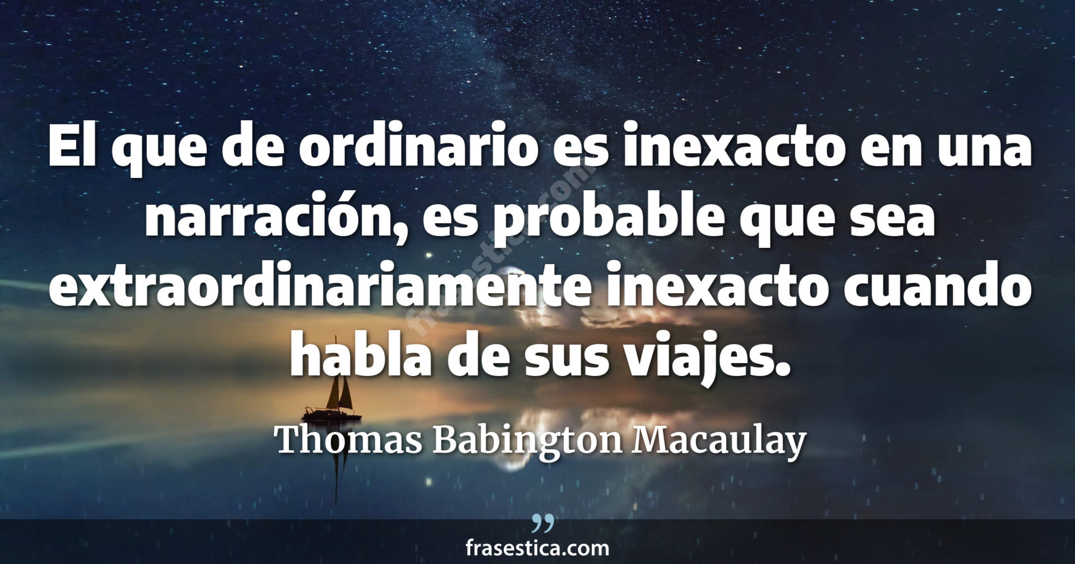 El que de ordinario es inexacto en una narración, es probable que sea extraordinariamente inexacto cuando habla de sus viajes. - Thomas Babington Macaulay