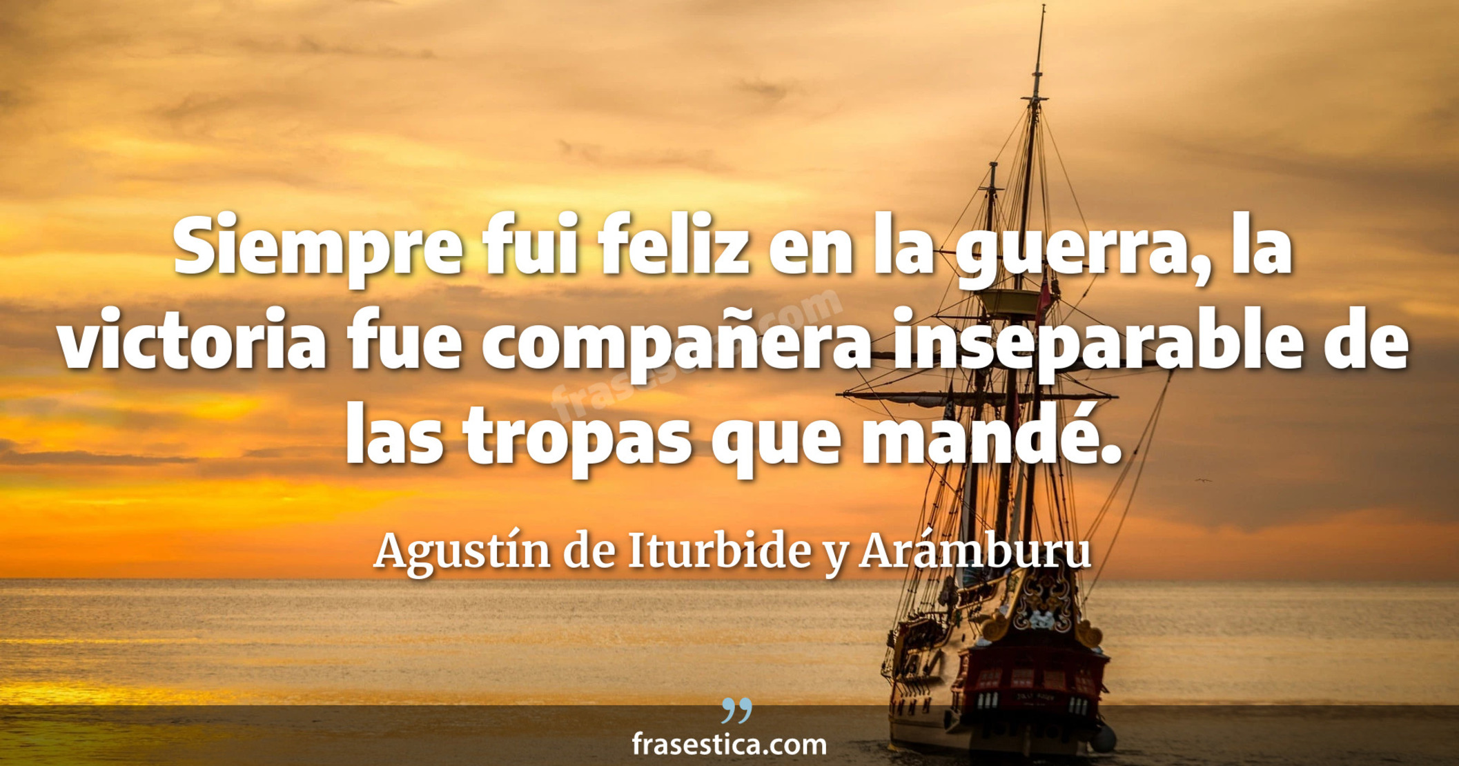 Siempre fui feliz en la guerra, la victoria fue compañera inseparable de las tropas que mandé. - Agustín de Iturbide y Arámburu