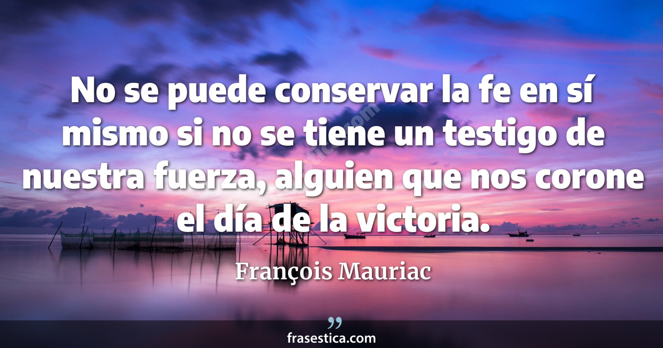 No se puede conservar la fe en sí mismo si no se tiene un testigo de nuestra fuerza, alguien que nos corone el día de la victoria. - François Mauriac