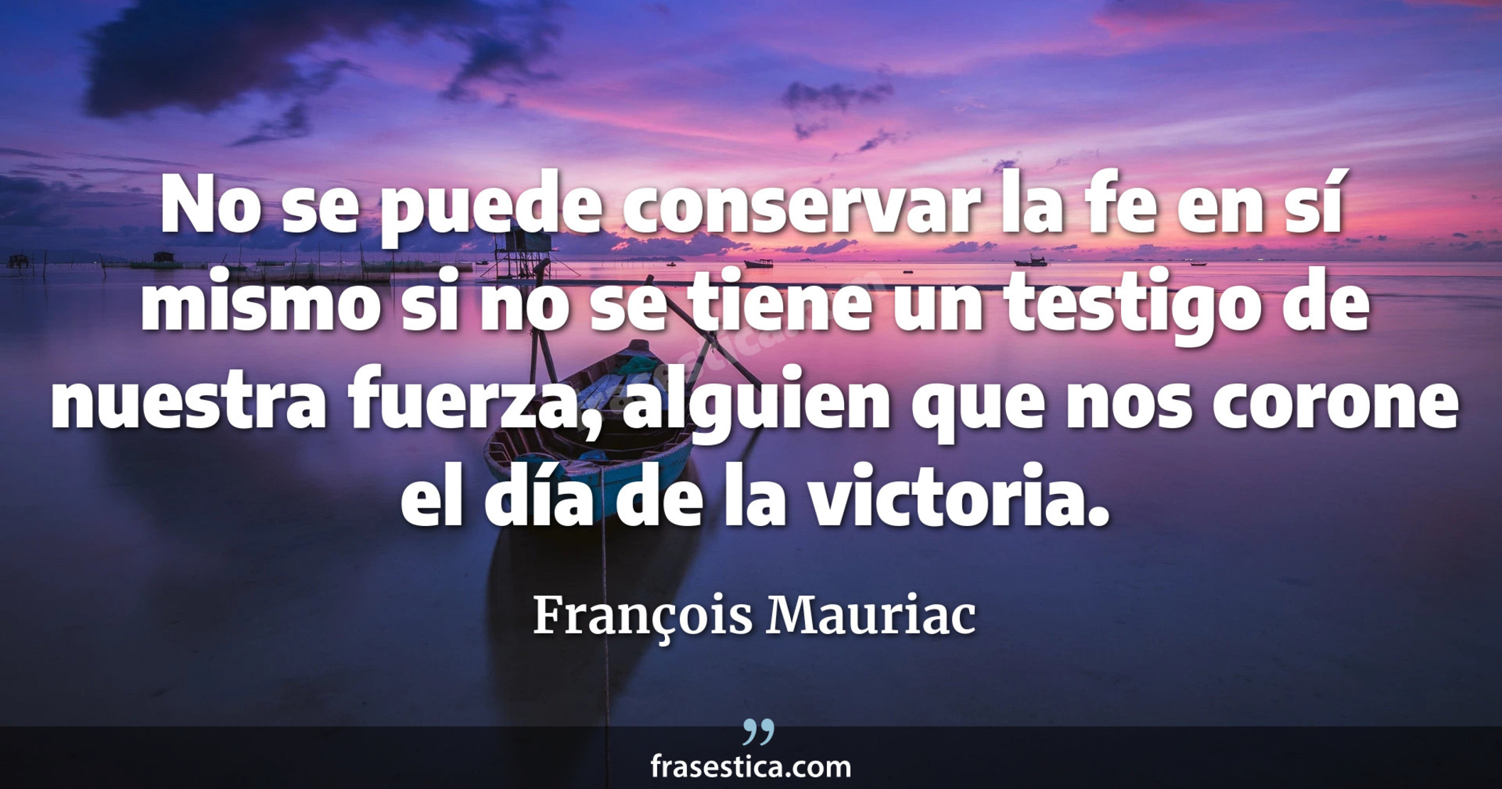 No se puede conservar la fe en sí mismo si no se tiene un testigo de nuestra fuerza, alguien que nos corone el día de la victoria. - François Mauriac