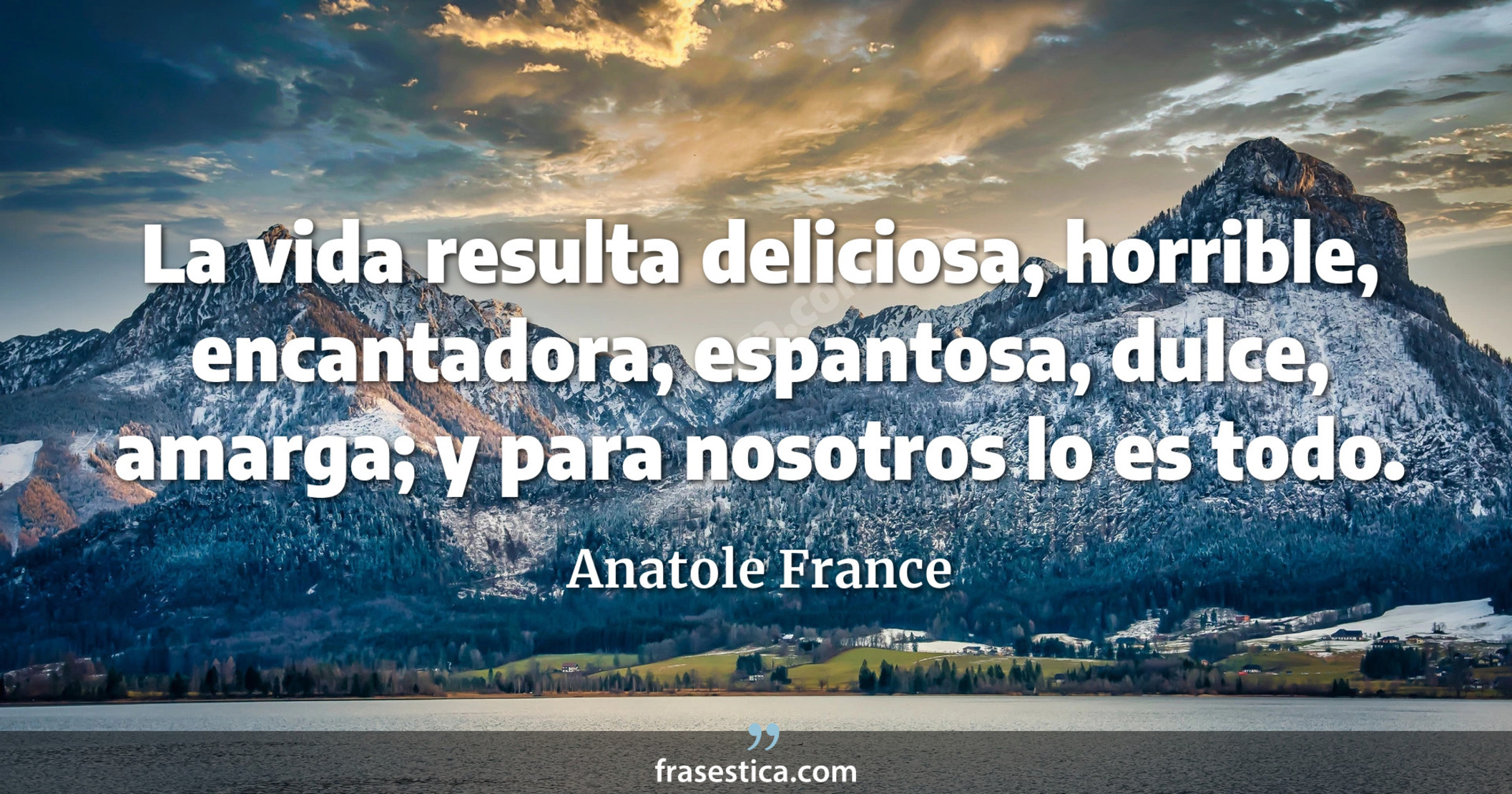 La vida resulta deliciosa, horrible, encantadora, espantosa, dulce, amarga; y para nosotros lo es todo. - Anatole France