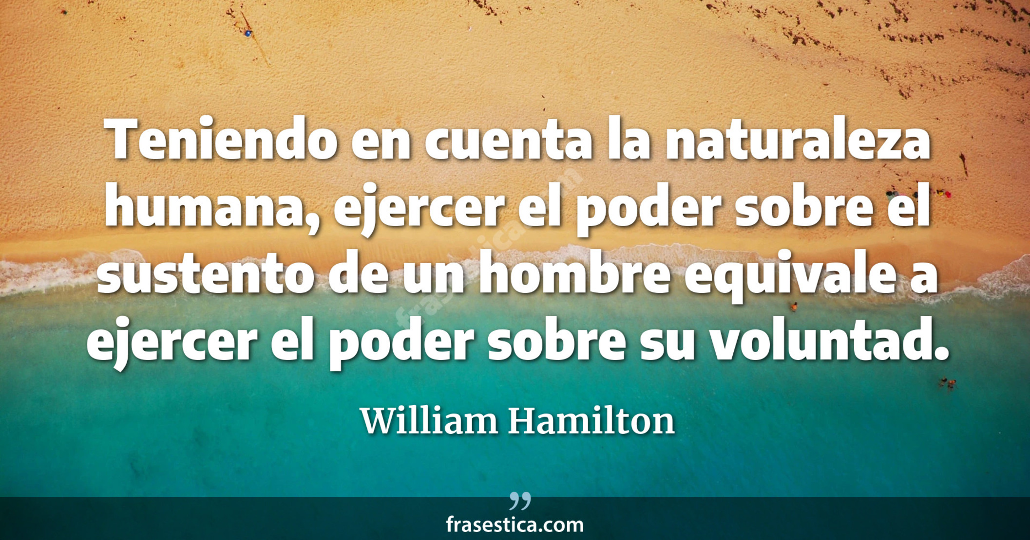 Teniendo en cuenta la naturaleza humana, ejercer el poder sobre el sustento de un hombre equivale a ejercer el poder sobre su voluntad. - William Hamilton