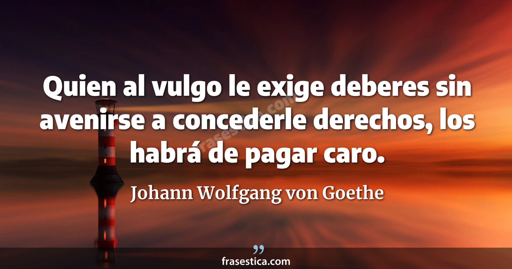 Quien al vulgo le exige deberes sin avenirse a concederle derechos, los habrá de pagar caro. - Johann Wolfgang von Goethe