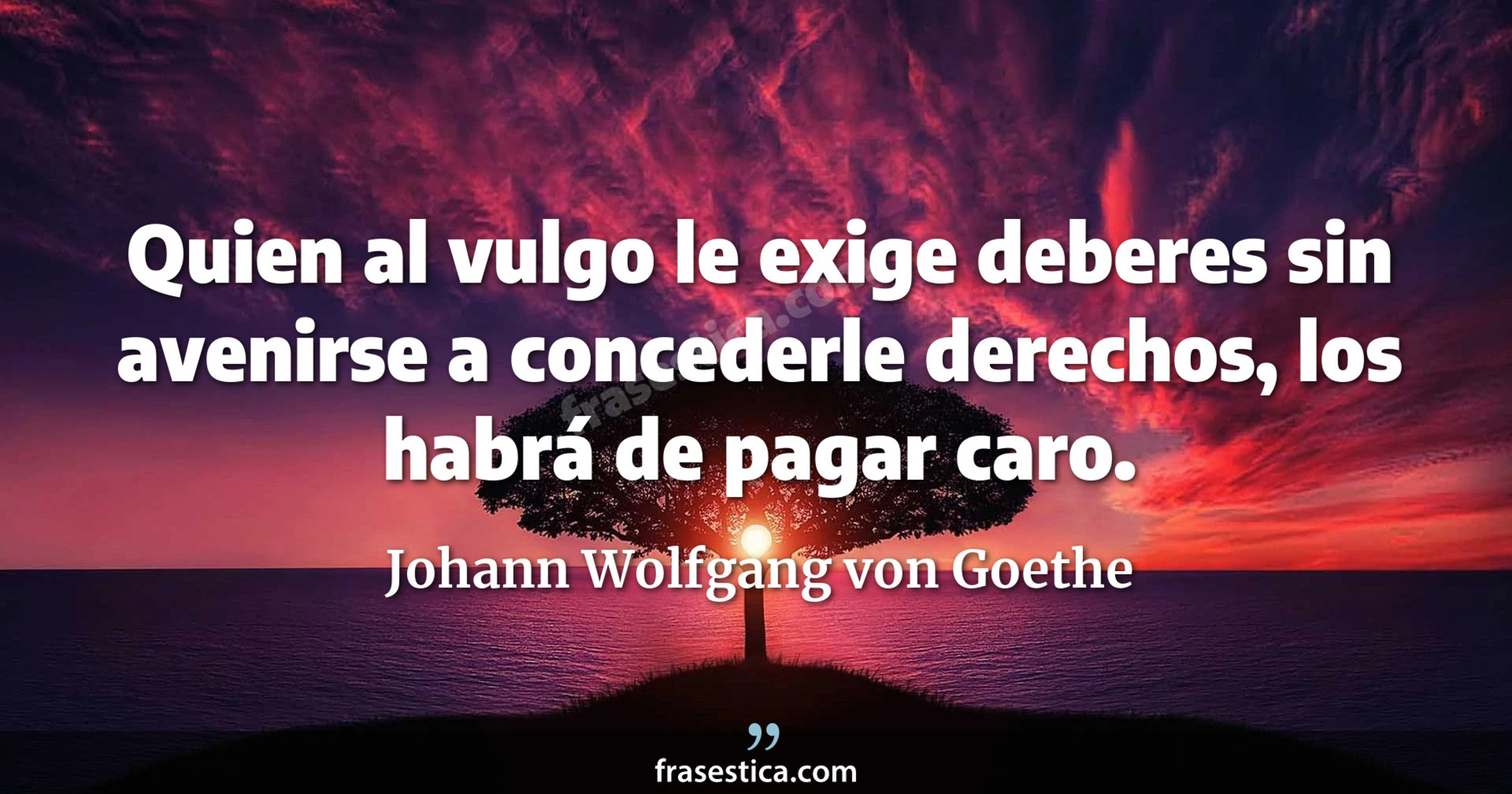 Quien al vulgo le exige deberes sin avenirse a concederle derechos, los habrá de pagar caro. - Johann Wolfgang von Goethe