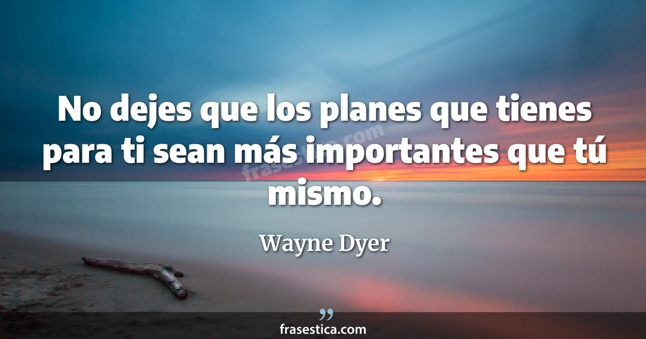 No dejes que los planes que tienes para ti sean más importantes que tú mismo. - Wayne Dyer