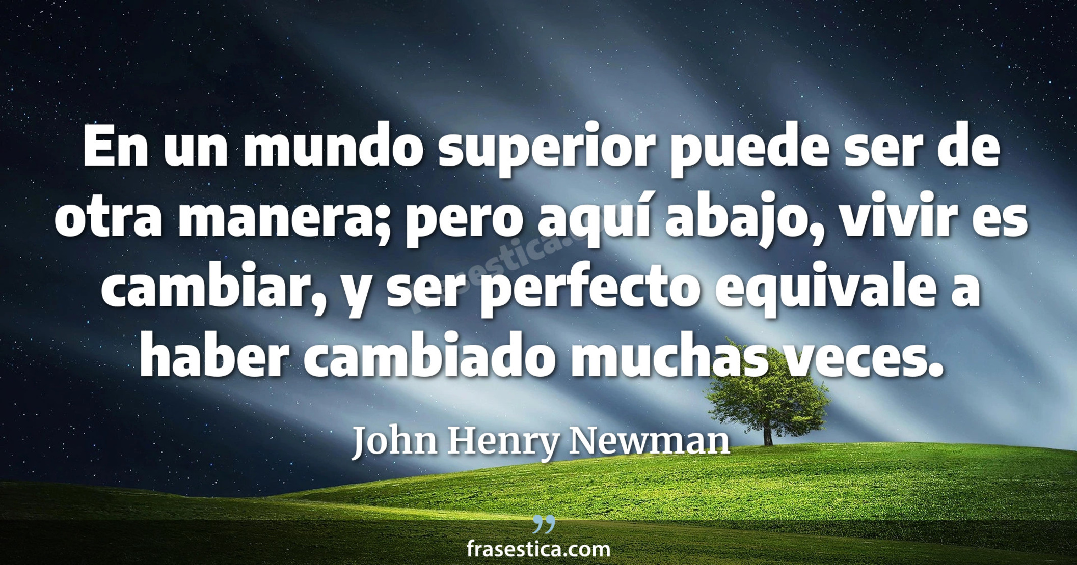 En un mundo superior puede ser de otra manera; pero aquí abajo, vivir es cambiar, y ser perfecto equivale a haber cambiado muchas veces. - John Henry Newman