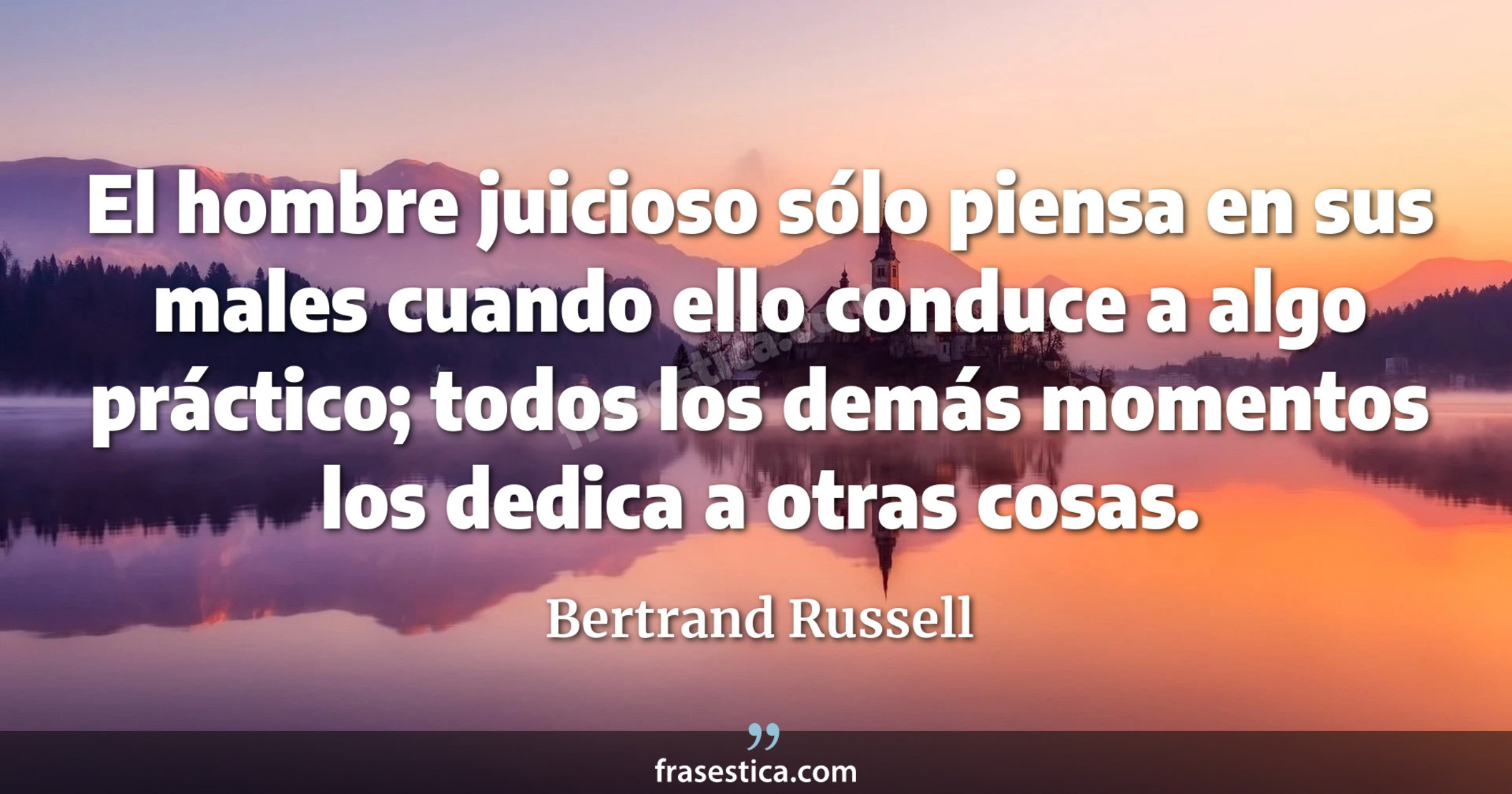 El hombre juicioso sólo piensa en sus males cuando ello conduce a algo práctico; todos los demás momentos los dedica a otras cosas. - Bertrand Russell
