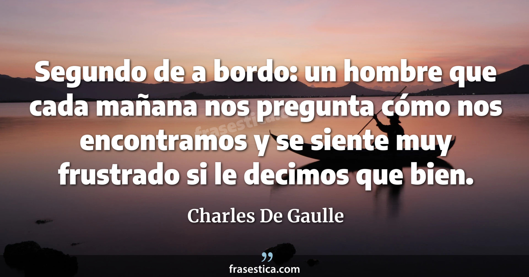 Segundo de a bordo: un hombre que cada mañana nos pregunta cómo nos encontramos y se siente muy frustrado si le decimos que bien. - Charles De Gaulle