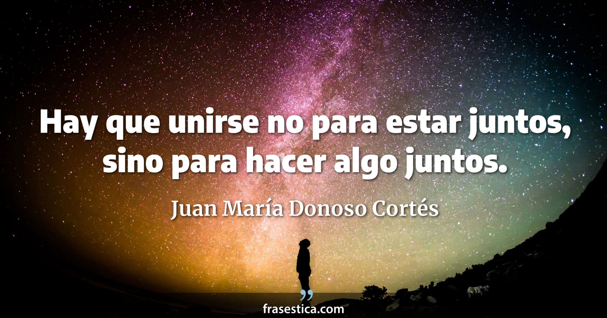 Hay que unirse no para estar juntos, sino para hacer algo juntos. - Juan María Donoso Cortés