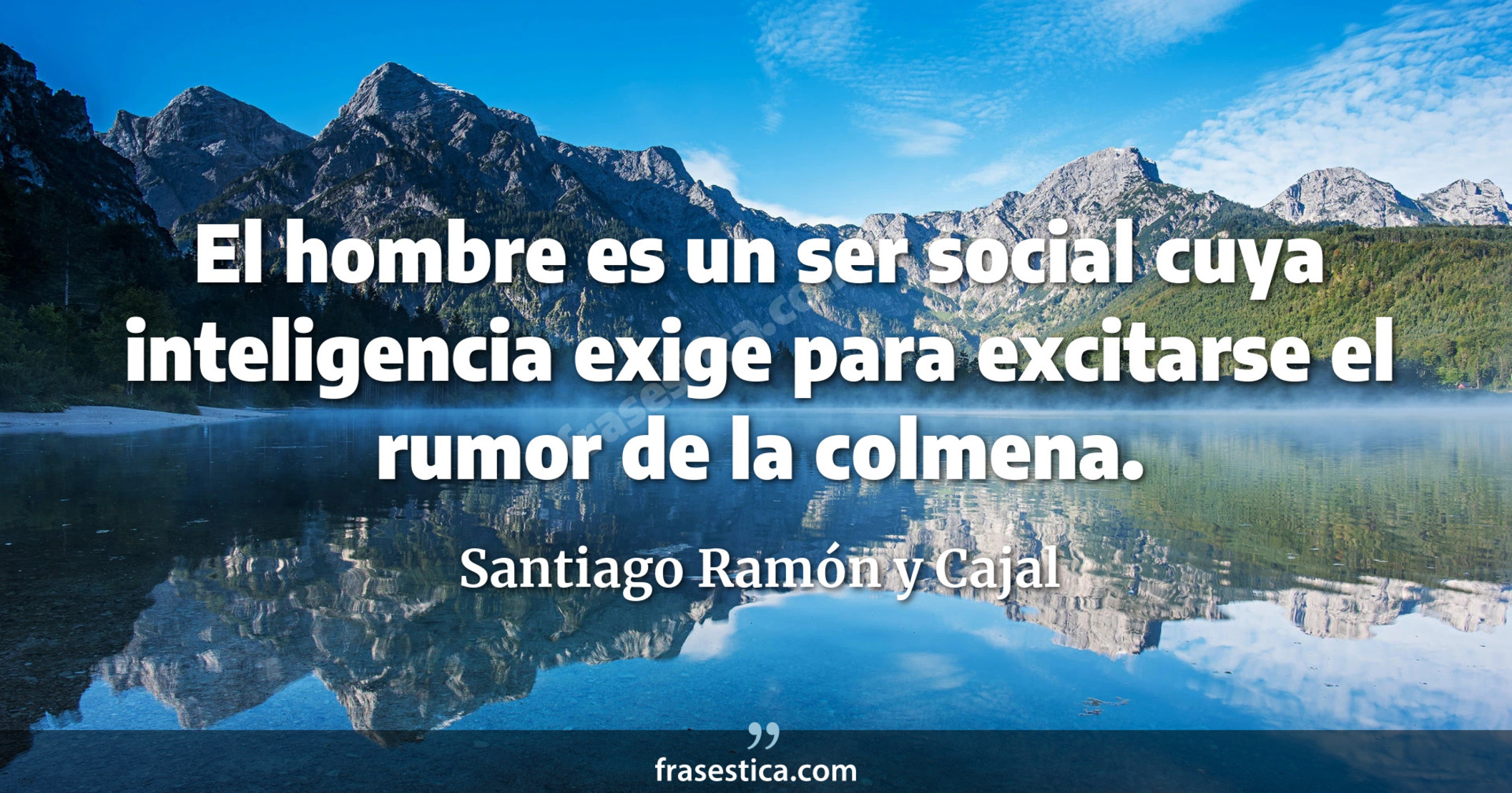 El hombre es un ser social cuya inteligencia exige para excitarse el rumor de la colmena. - Santiago Ramón y Cajal