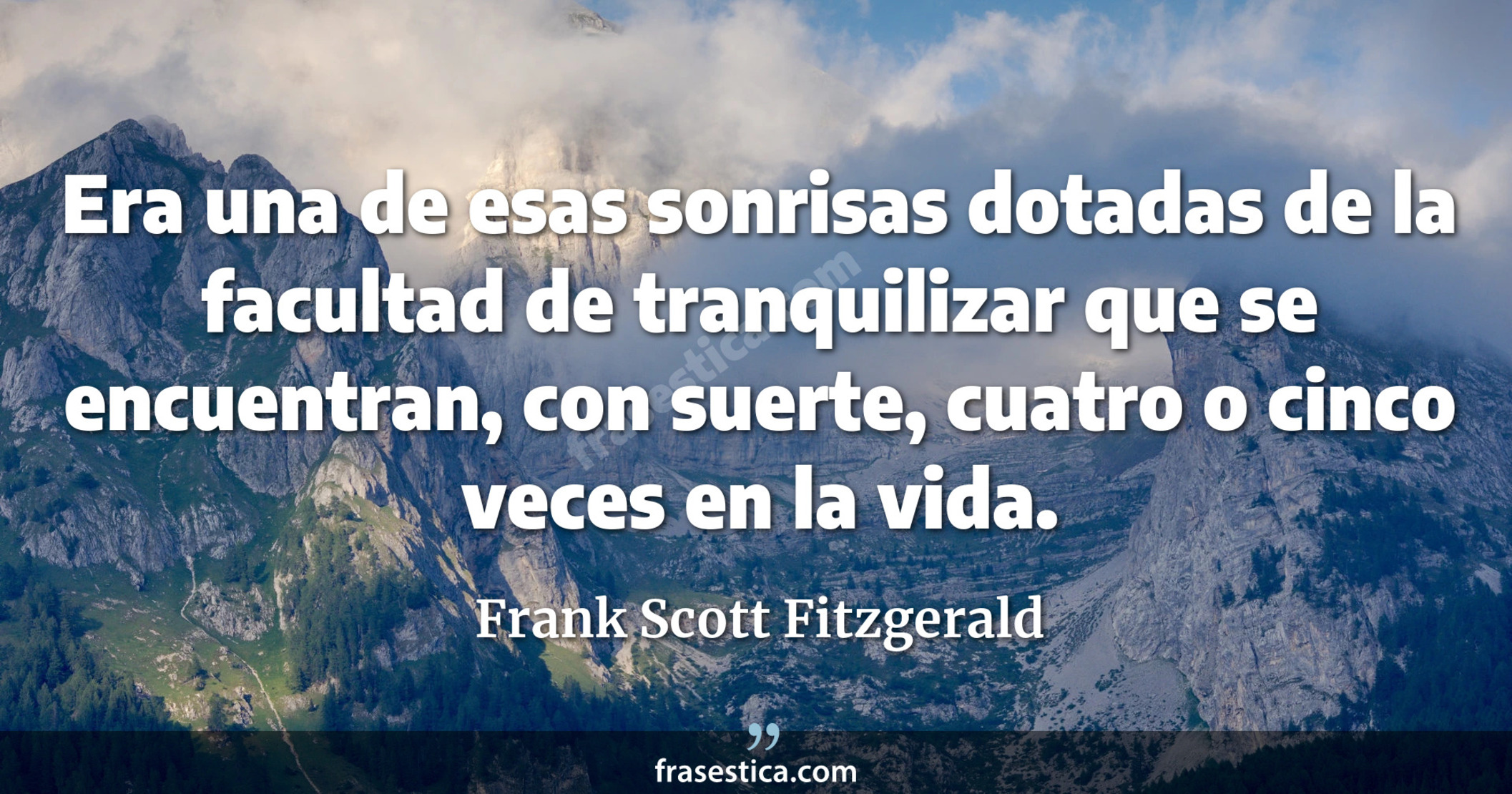 Era una de esas sonrisas dotadas de la facultad de tranquilizar que se encuentran, con suerte, cuatro o cinco veces en la vida. - Frank Scott Fitzgerald