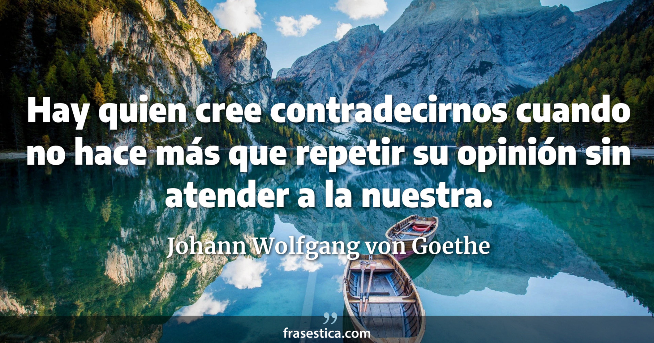 Hay quien cree contradecirnos cuando no hace más que repetir su opinión sin atender a la nuestra. - Johann Wolfgang von Goethe