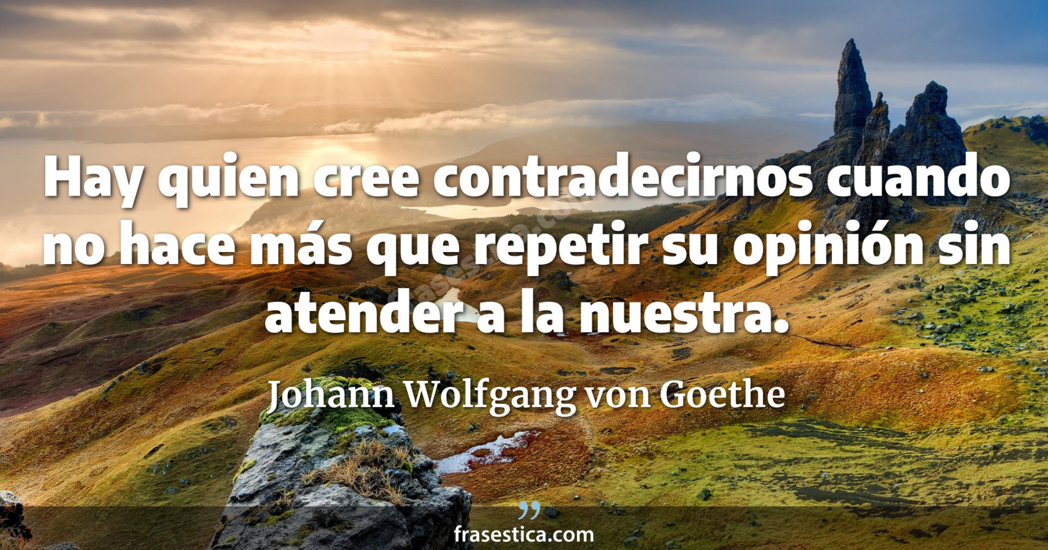 Hay quien cree contradecirnos cuando no hace más que repetir su opinión sin atender a la nuestra. - Johann Wolfgang von Goethe
