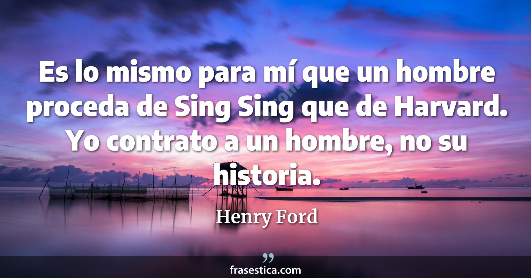 Es lo mismo para mí que un hombre proceda de Sing Sing que de Harvard. Yo contrato a un hombre, no su historia. - Henry Ford