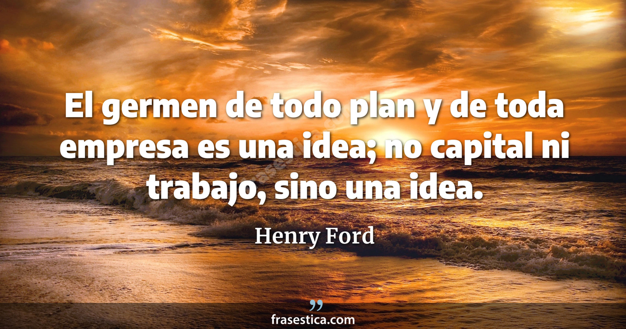 El germen de todo plan y de toda empresa es una idea; no capital ni trabajo, sino una idea. - Henry Ford