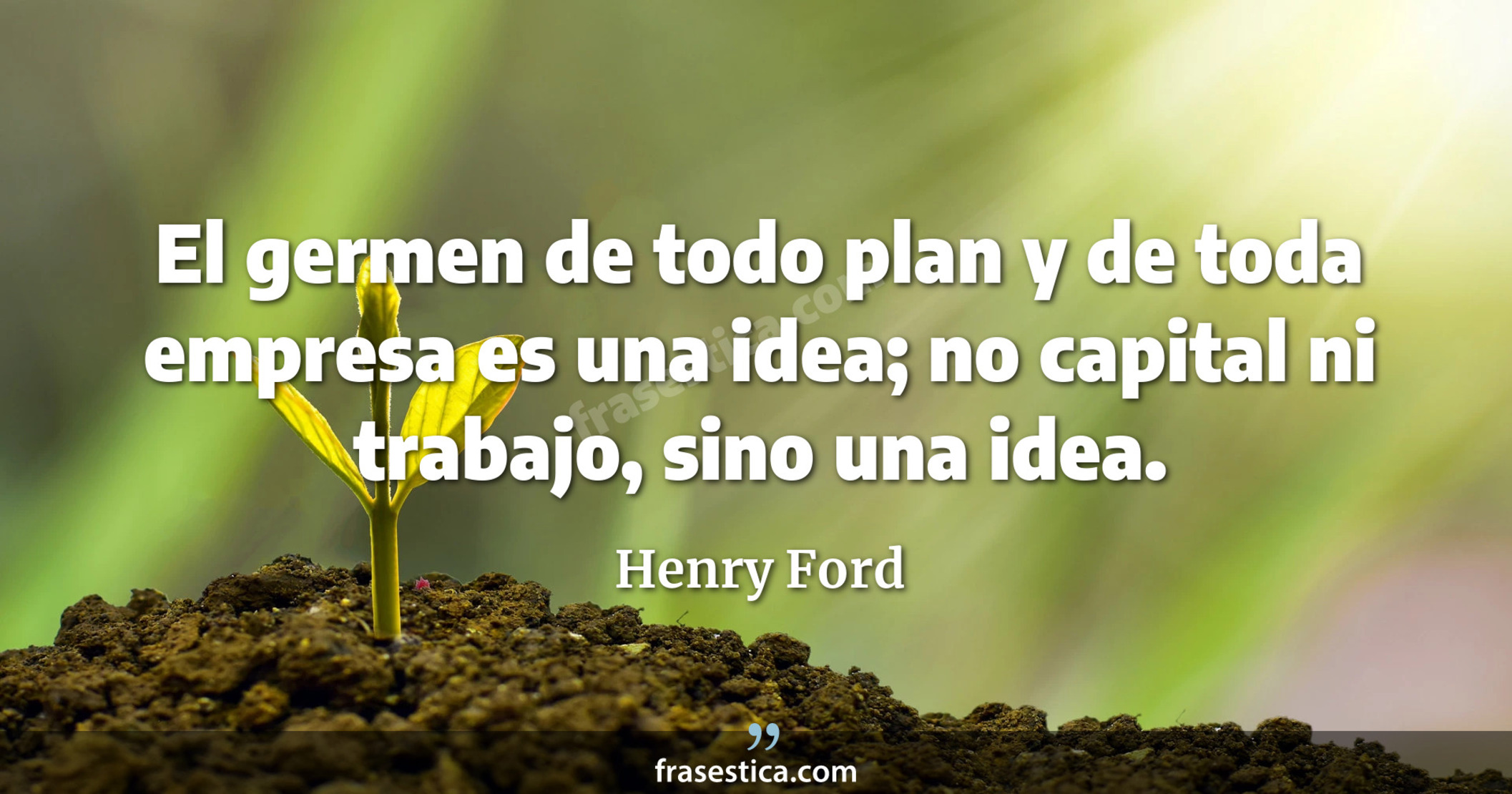 El germen de todo plan y de toda empresa es una idea; no capital ni trabajo, sino una idea. - Henry Ford