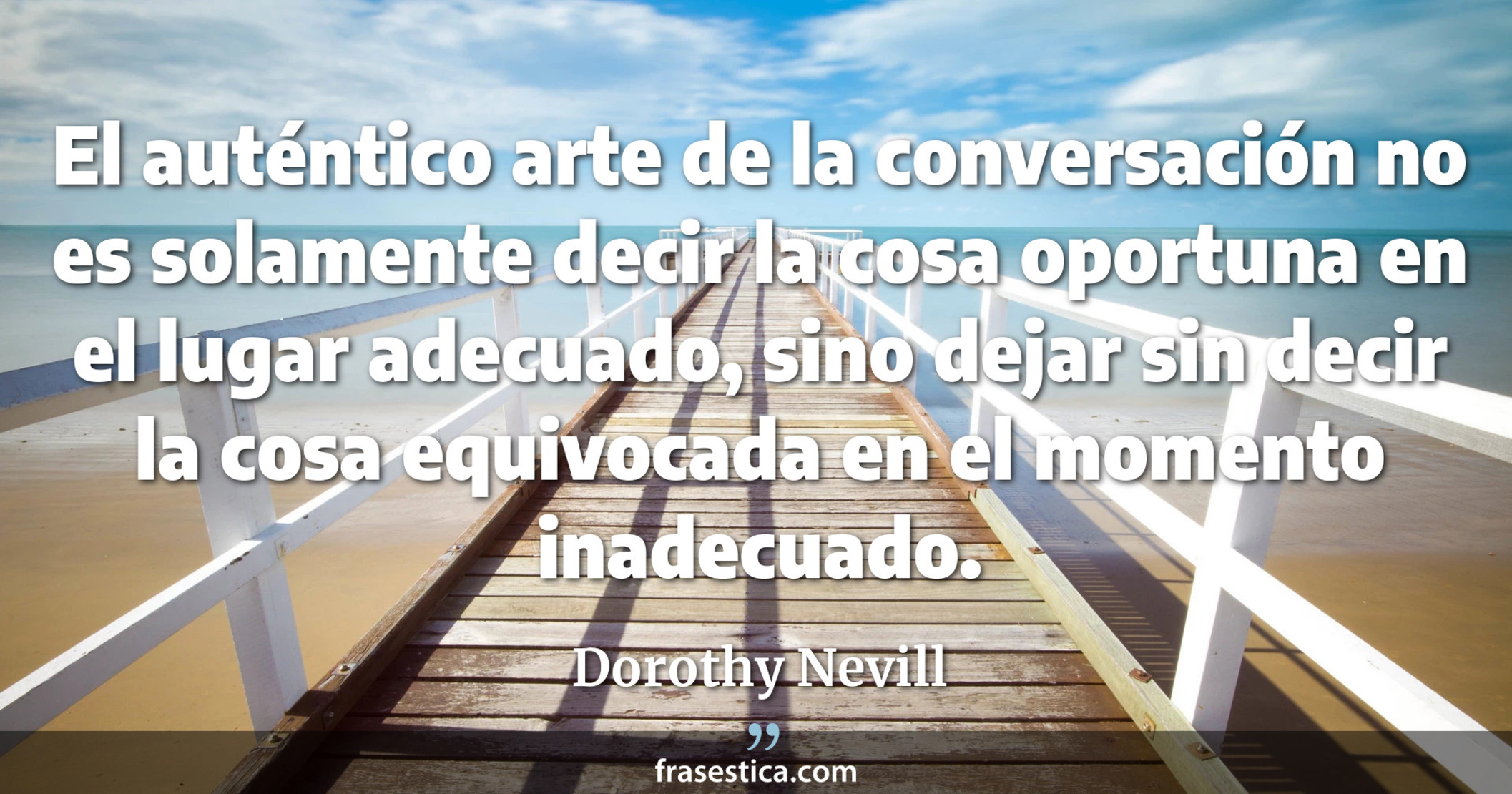 El auténtico arte de la conversación no es solamente decir la cosa oportuna en el lugar adecuado, sino dejar sin decir la cosa equivocada en el momento inadecuado. - Dorothy Nevill