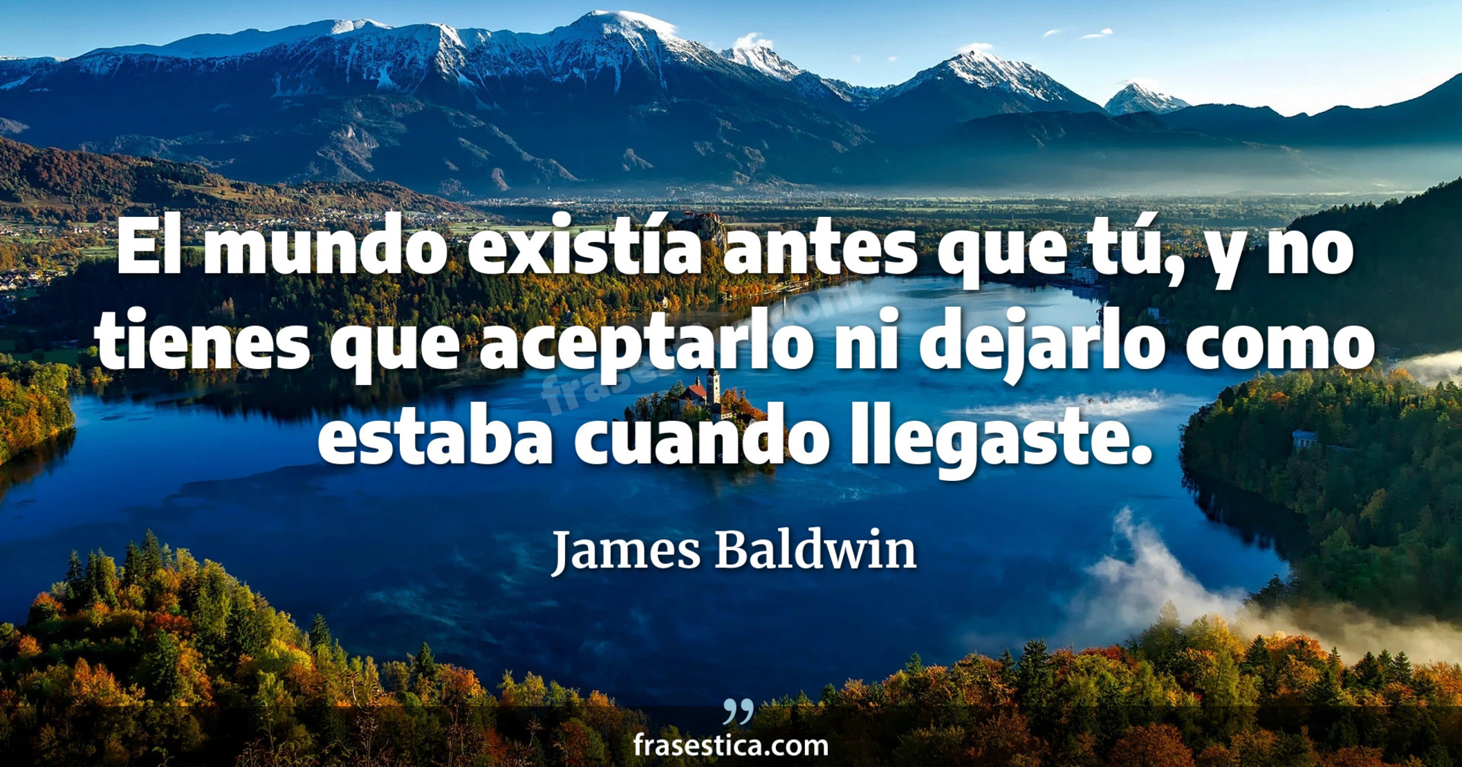 El mundo existía antes que tú, y no tienes que aceptarlo ni dejarlo como estaba cuando llegaste. - James Baldwin