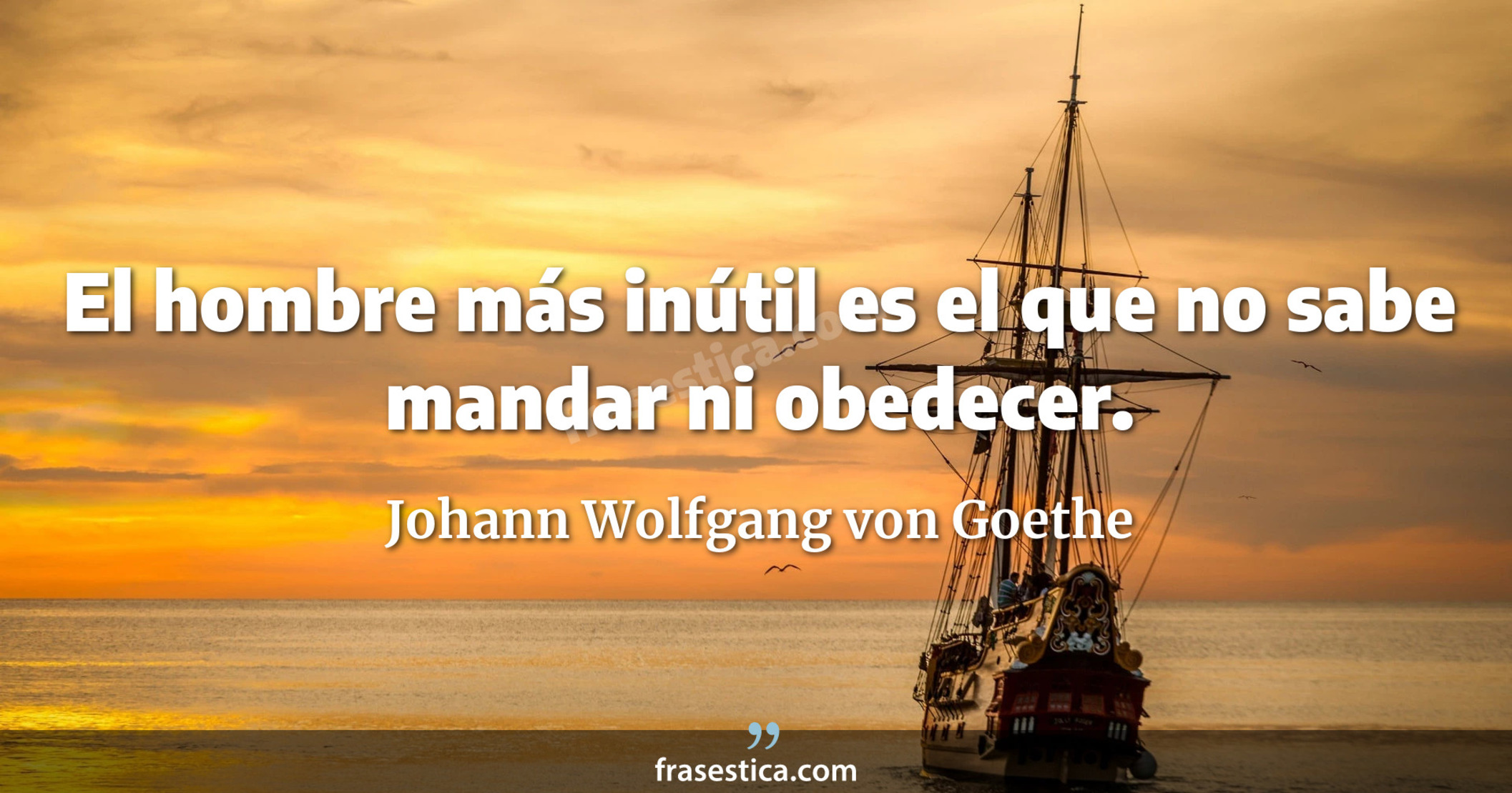 El hombre más inútil es el que no sabe mandar ni obedecer. - Johann Wolfgang von Goethe