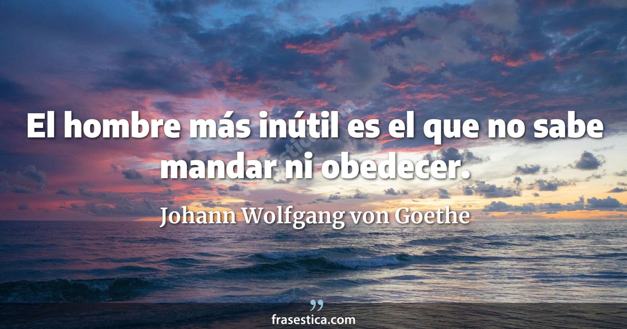 El hombre más inútil es el que no sabe mandar ni obedecer. - Johann Wolfgang von Goethe