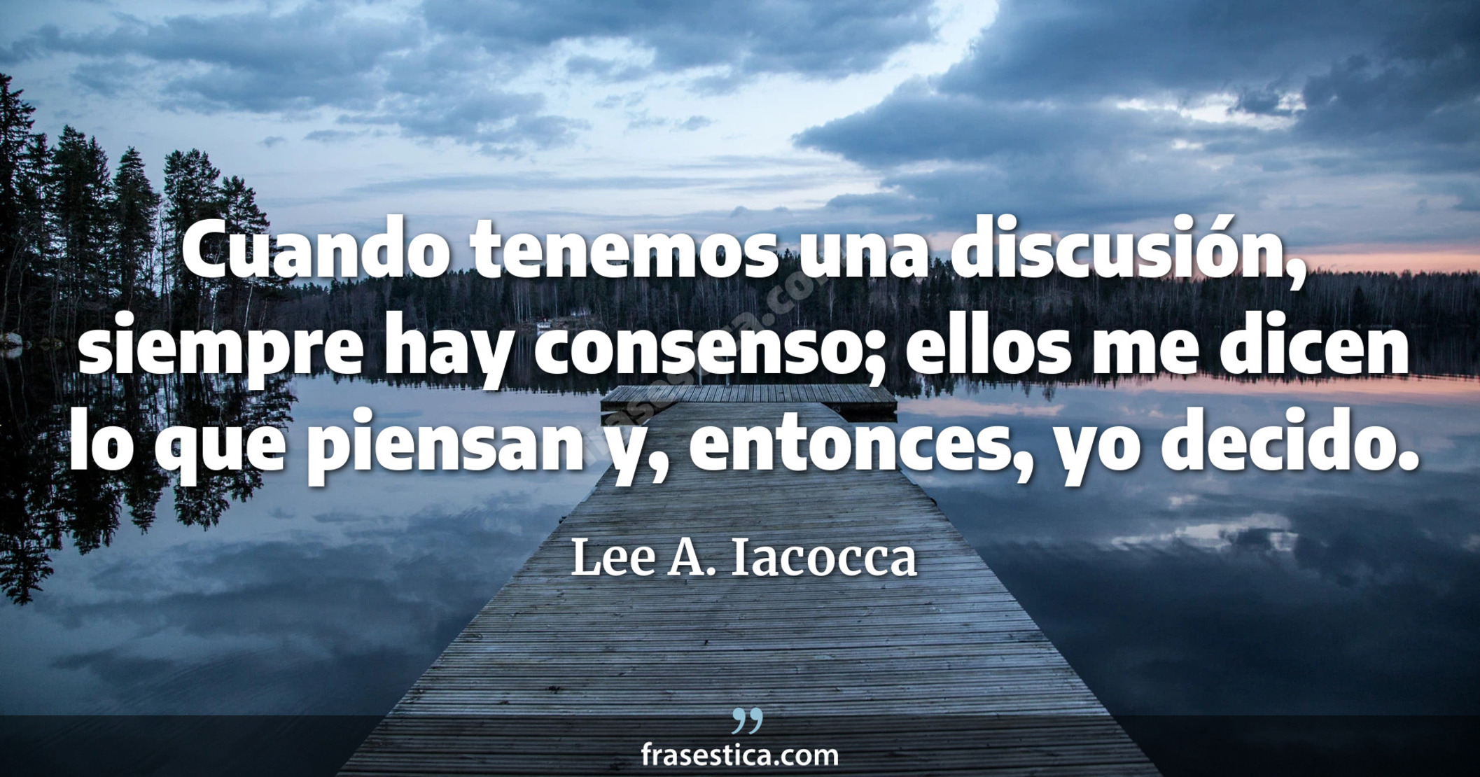 Cuando tenemos una discusión, siempre hay consenso; ellos me dicen lo que piensan y, entonces, yo decido. - Lee A. Iacocca