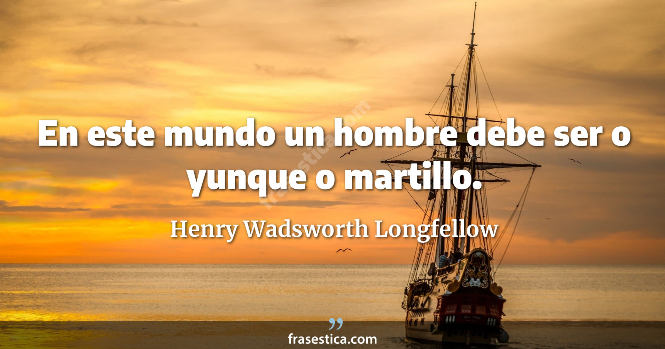 En este mundo un hombre debe ser o yunque o martillo. - Henry Wadsworth Longfellow
