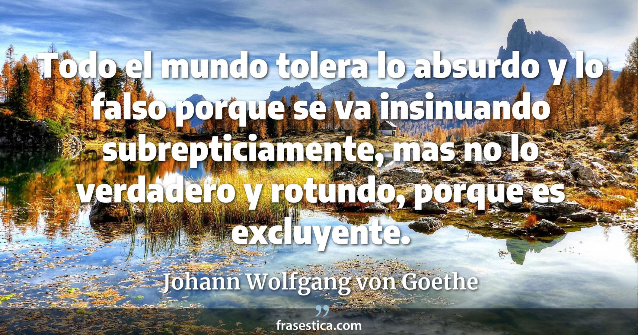 Todo el mundo tolera lo absurdo y lo falso porque se va insinuando subrepticiamente, mas no lo verdadero y rotundo, porque es excluyente. - Johann Wolfgang von Goethe