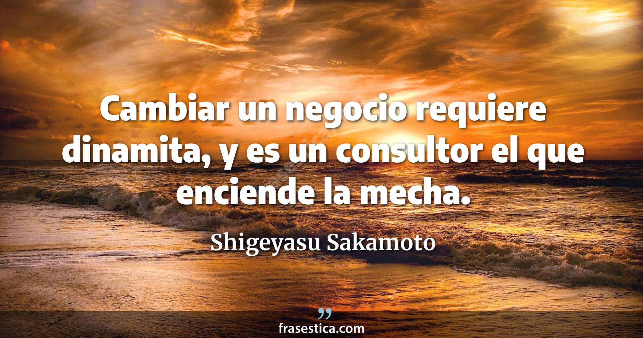 Cambiar un negocio requiere dinamita, y es un consultor el que enciende la mecha. - Shigeyasu Sakamoto