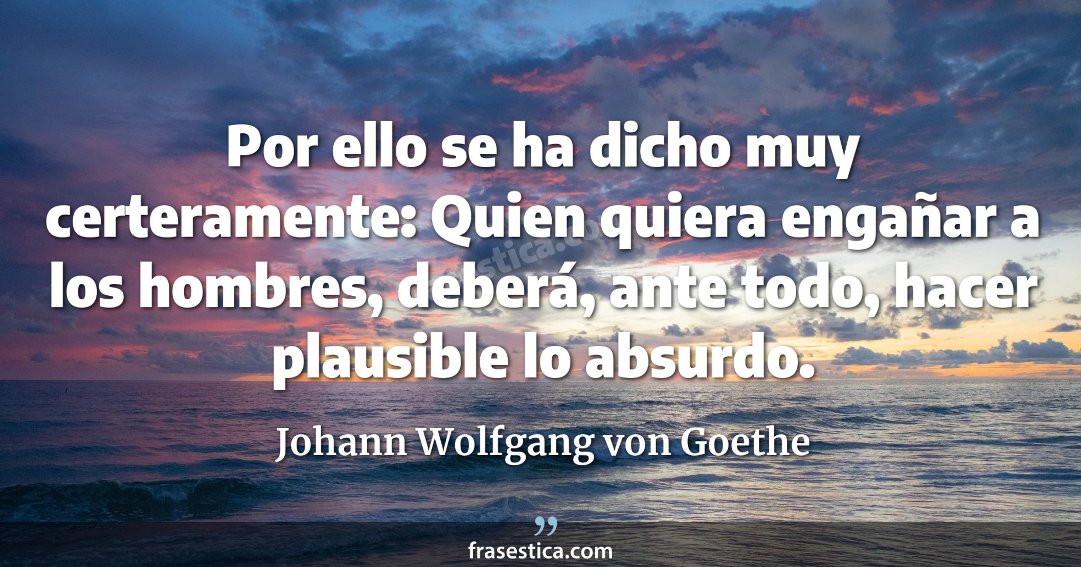 Por ello se ha dicho muy certeramente: Quien quiera engañar a los hombres, deberá, ante todo, hacer plausible lo absurdo. - Johann Wolfgang von Goethe