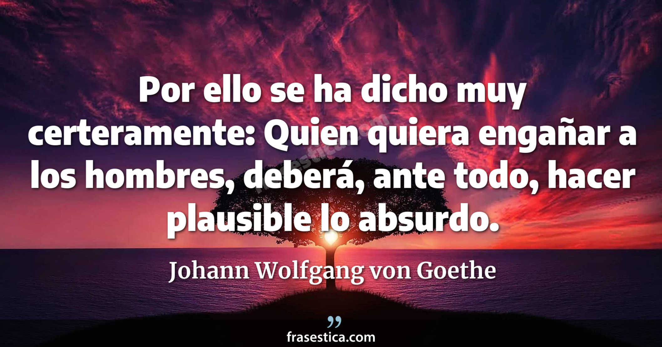 Por ello se ha dicho muy certeramente: Quien quiera engañar a los hombres, deberá, ante todo, hacer plausible lo absurdo. - Johann Wolfgang von Goethe