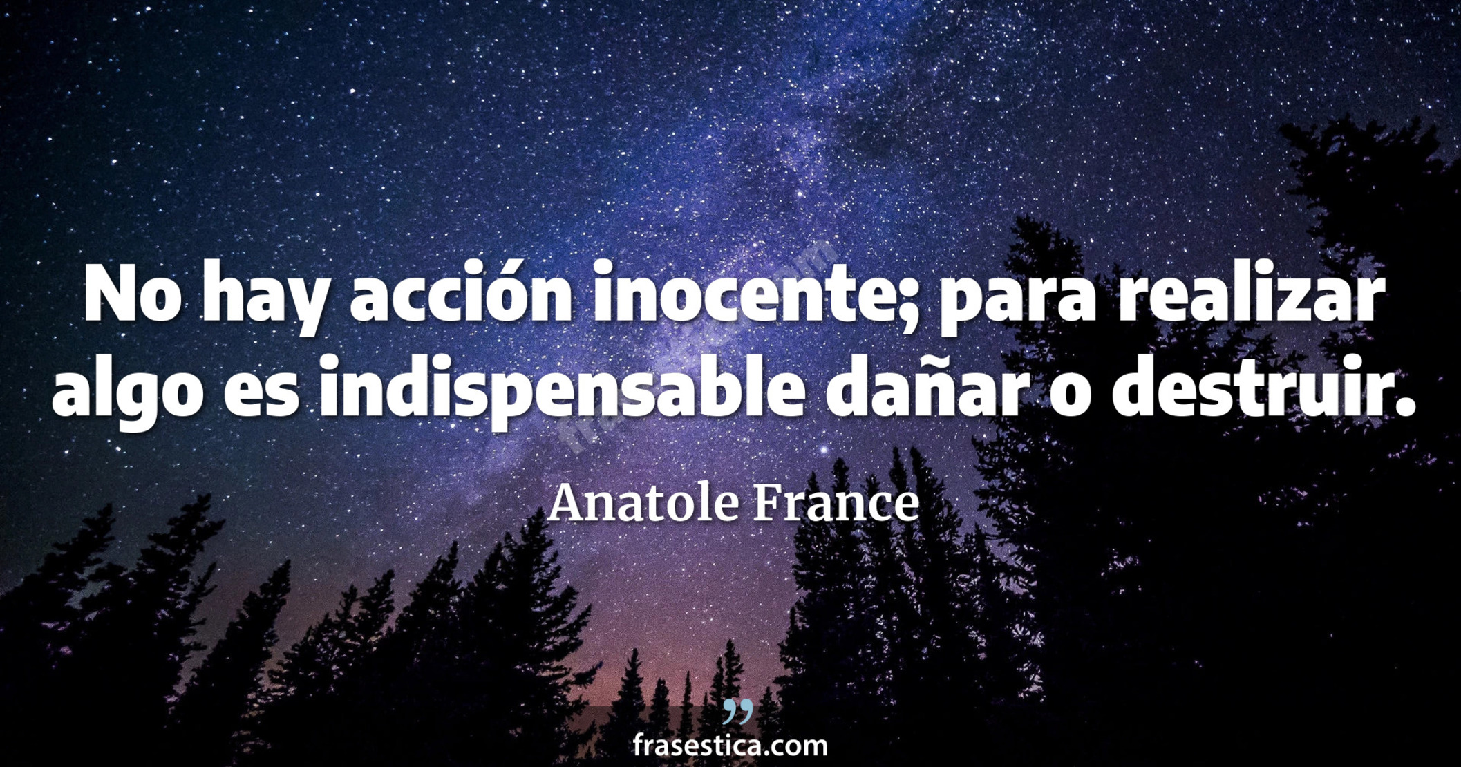 No hay acción inocente; para realizar algo es indispensable dañar o destruir. - Anatole France