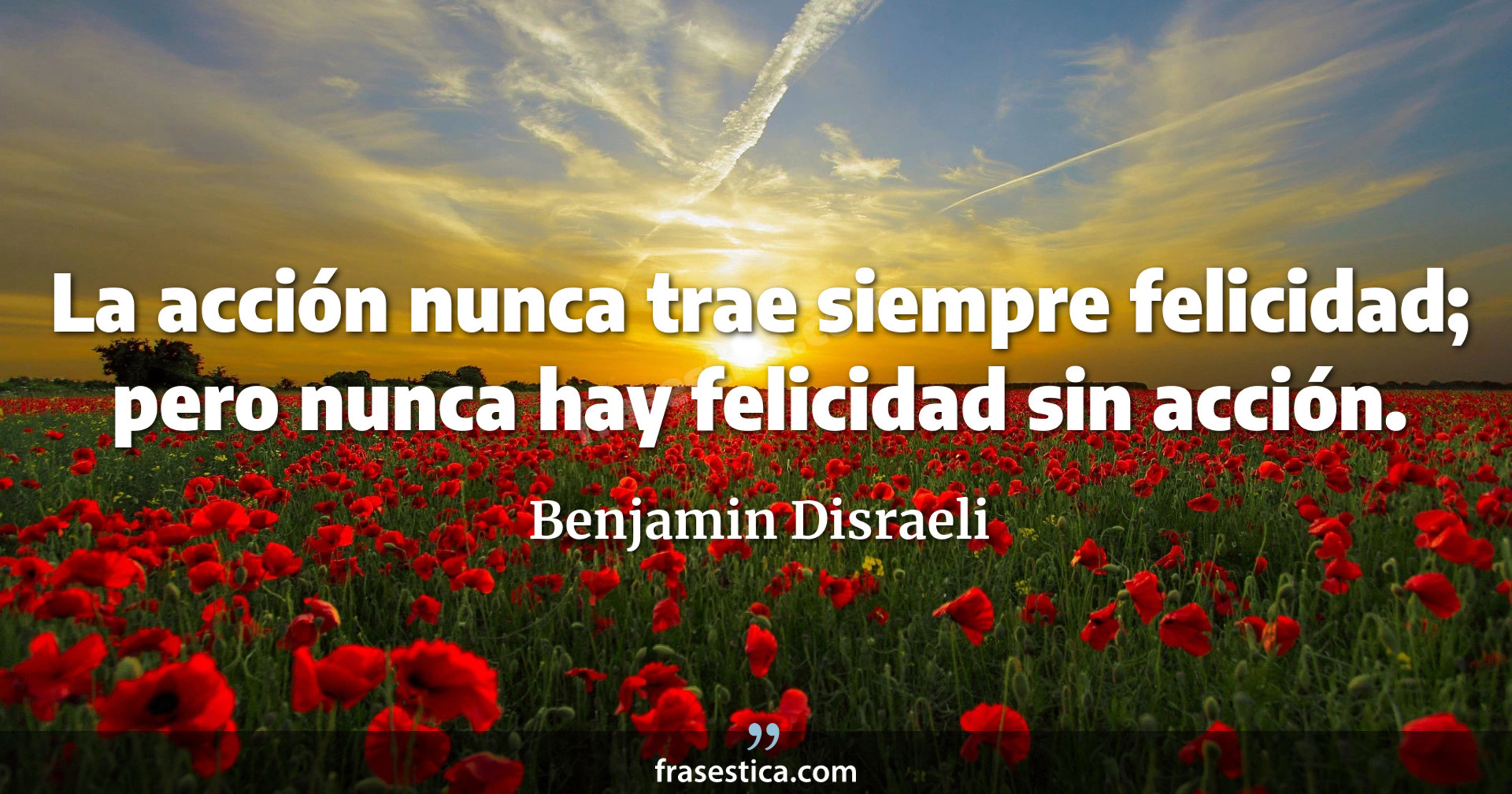 La acción nunca trae siempre felicidad; pero nunca hay felicidad sin acción. - Benjamin Disraeli
