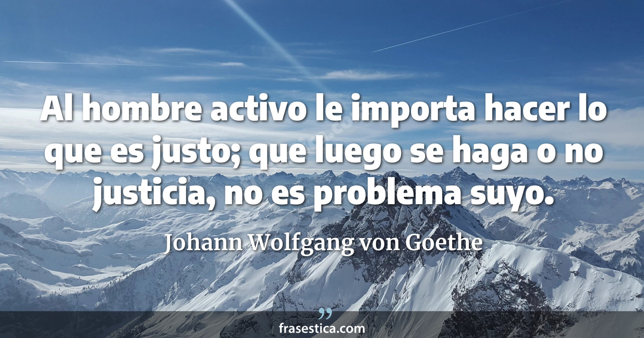Al hombre activo le importa hacer lo que es justo; que luego se haga o no justicia, no es problema suyo. - Johann Wolfgang von Goethe