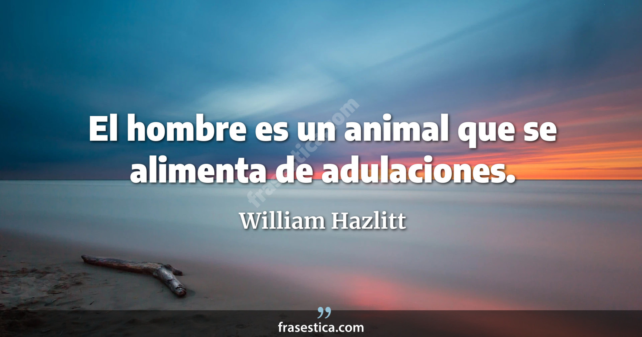 El hombre es un animal que se alimenta de adulaciones. - William Hazlitt