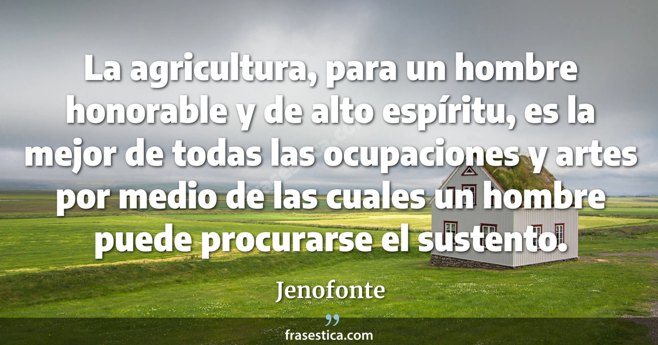 La agricultura, para un hombre honorable y de alto espíritu, es la mejor de todas las ocupaciones y artes por medio de las cuales un hombre puede procurarse el sustento. - Jenofonte
