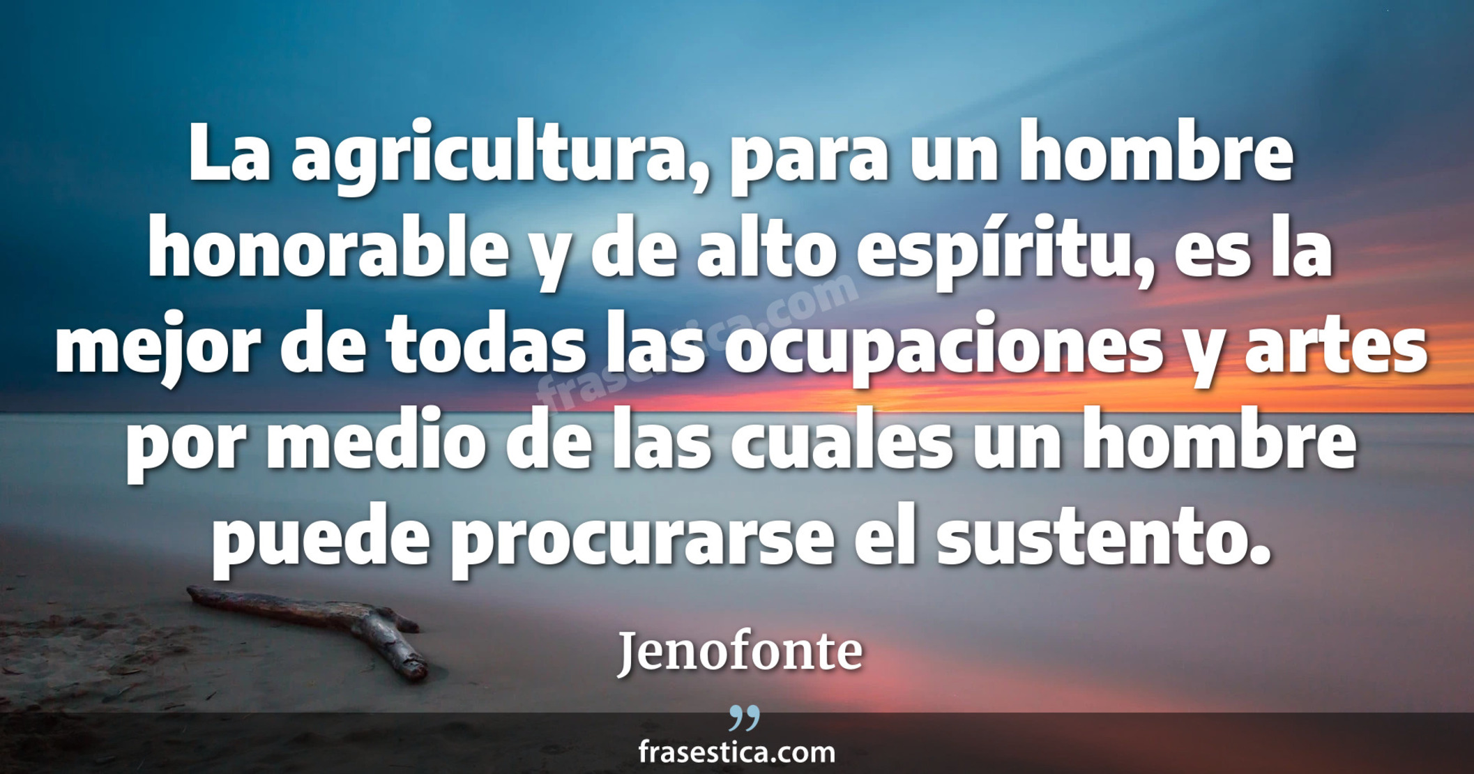 La agricultura, para un hombre honorable y de alto espíritu, es la mejor de todas las ocupaciones y artes por medio de las cuales un hombre puede procurarse el sustento. - Jenofonte